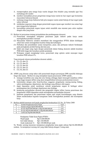 PROGRAM IPS
A. mempersiapkan para tenaga kerja wanita dengan ilmu beladiri yang memadai agar bisa
melindungi diri-sendiri
B. memberi kemudahan proses pengiriman tenaga kerja wanita ke luar negeri agar komunitas
masyarakat Indonesia banyak
C. melarang tenaga kerja Indonesia baik pria maupun wanita untuk bekerja di luar negeri pada
sektor informal
D. melakukan negosiasi ulang dengan pemerintah negara tujuan agar memberi rasa aman bagi
para tenaga kerja Indonesia
E. mewajibkan pemerintah negara tujuan untuk mendidik atau menatar para calon majikan
dengan etika yang benar
19. Berikut ini pernyataan tentang pertumbuhan dan pembangunan ekonomi:
(1) Pemerintah menetapkan kebijakan penurunan pajak industri padat karya untuk
meningkatkan produksi nasional
(2) Masyarakat Indonesia semakin memahami dan menggunakan IPTEK dalam kehidupan
sehari-hari untuk meningkatkan kualitas hidup dan kehidupan.
(3) Perbaikan dan penambahan sarana transportasi, pasar, dan perluasan industri berdampak
pada peningkatan produk barang dan/atau jasa.
(4) Salah satu target yang ingin dicapai pemerintah dalam bidang ekonomi adalah kenaikan
PDB lebih tinggi dari kenaikan jumlah penduduk.
(5) Walaupun tengah menghadapi krisis, pemerintah tetap optimis untuk mencapai target
kenaikan PDB sebesar 6%.
Yang termasuk ukuran pertumbuhan ekonomi adalah... .
A. (1), (2), dan (3)
B. (1), (3), dan (5)
C. (2), (3), dan (4)
D. (2), (3), dan (5)
E. (3), (4), dan (5)
20. APBN yang disusun setiap tahun oleh pemerintah dengan persetujuan DPR memiliki beberapa
fungsi dan tujuan. Berikut ini yang merupakan tujuan penyusunan APBN adalah...
A. menjaga kestabilan arus uang dan arus barang sehingga dapat mencegah terjadinya inflasi
yang tinggi maupun deflasi yang akan mengakibatkan kelesuan perekonomian (resesi)
B. menentukan dengan jelas besar/kecilnya anggaran pengeluaran masing-masing bidang,
sektor pembangunan, departemen, dan lembaga yang dibiayai oleh negara
C. dapat digunakan untuk membiayai seluruh pengeluaran negara di berbagai sektor
pembangunan dan di berbagai departemen atau lembaga
D. pendorong pertumbuhan ekonomi dan pengendali tingkat inflasi, karena penerimaan dan
pengeluaran APBN digunakan untuk meningkatkan pertumbuhan ekonomi
E. pedoman pengeluaran dan penerimaan negara agar terjadi keseimbangan yang dinamis
dalam melaksanakan kegiatan kenegaraan untuk meningkatkan produksi dan kesempatan
kerja
21. Berikut adalah ketentuan tarif pajak penghasilan berdasarkan UU No. 36 Tahun 2008
No. Jumlah Penghasilan Kena Pajak Tarif
1 Sampai dengan Rp50.000.000,00 5 %
2 Di atas Rp50.000.000,00 s.d Rp250.000.000,00 15%
3 Di atas Rp250.000.000,00 s.d Rp500.000.000,00 25%
4 Lebih dari Rp500.000.000,00 30%
Pendapatan Tidak Kena Pajak (PTKP):
Wajib pajak Rp15.840.000,00
Istri tidak bekerja Rp1.320.000,00
Anak (maksimal 3) Rp1.320.000,00 per anak
Tn. Wendy seorang karyawan mempunyai penghasilan kena pajak sebesar Rp136.200.000,00
setahun. Ia mempunyai seorang istri yang tidak bekerja dengan 2 orang anak.
- EKONOMI - PAKET A- TRYOUT KE II MKKS JAKARTA SELATAN-2013-2014 6
 