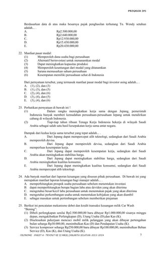 PROGRAM IPS
Berdasarkan data di atas maka besarnya pajak penghasilan terhutang Tn. Wendy setahun
adalah... .
A. Rp2.500.000,00
B. Rp2.640.000,00
C. Rp12.930.000,00
D. Rp15.430.000,00
E. Rp20.430.000,00
22. Manfaat pasar modal:
(1) Memperoleh dana usaha bagi perusahaan
(2) Alternatif berinvestasi untuk menanamkan modal
(3) Dapat meningkatkan kapasitas produksi
(4) Memperoleh keuntungan dari modal yang ditanamkan
(5) Sarana memasarkan saham perusahaan
(6) Kesempatan memiliki perusahaan sehat di Indonesia
Dari pernyataan tersebut, yang termasuk manfaat pasar modal bagi investor asing adalah... .
A. (1), (2), dan (3)
B. (1), (3), dan (5)
C. (2), (4), dan (6)
D. (3), (4), dan (5)
E. (3), (4), dan (6)
23. Perhatikan pernyataan di bawah ini !
(1) Dalam rangka meningkatkan kerja sama dengan Jepang, pemerintah
Indonesia banyak memberi kemudahan perusahaan-perusahaan Jepang untuk mendirikan
cabang di wilayah Indonesia.
(2) Tiap-tiap tahun ribuan Tenaga Kerja Indonesia bekerja di wilayah Saudi
Arabia sebagai salah satu hasil kesepakatan kerja sama antar negara.
Dampak dari kedua kerja sama tersebut yang tepat adalah... .
A. Dari Jepang dapat mempercepat alih teknologi, sedangkan dari Saudi Arabia
memperoleh devisa.
B. Dari Jepang dapat memperoleh devisa, sedangkan dari Saudi Arabia
memperluas kesempatan kerja.
C. Dari Jepang dapat memperoleh kesempatan kerja, sedangkan dari Saudi
Arabia akan meningkatkan stabilitas harga.
D. Dari Jepang dapat meningkatkan stabilitas harga, sedangkan dari Saudi
Arabia meningkatkan kualitas konsumsi.
E. Dari Jepang dapat meningkatkan kualitas konsumsi, sedangkan dari Saudi
Arabia mempercepat alih teknologi.
24. Ada banyak manfaat dari laporan keuangan yang disusun pihak perusahaan. Di bawah ini yang
merupakan manfaat laporan keuangan bagi manajer adalah... .
A. memperhitungkan prospek usaha perusahaan sebelum menentukan investasi
B. dapat memperhitungkan berapa bagian laba atau deviden yang akan diterima
C. mengetahui besar/kecil laba perusahaan untuk menentukan pajak yang akan diterima
D. mengetahui perkembangan usaha untuk menentukan kebijakan yang akan diambil
E. sebagai masukan untuk pertimbangan sebelum memberikan pinjaman
25. Berikut ini pencatatan mekanisme debet dan kredit transaksi keuangan milik Car Wash
“Bening”:
(1) Dibeli perlengkapan senilai Rp2.500.000,00 baru dibayar Rp1.000.000,00 sisanya minggu
depan, mengakibatkan Perlengkapan (D), Utang Usaha (D),dan Kas (K).
(2) Diselesaikan pekerjaan mencuci mobil milik pelanggan yang akan dibayar pertengahan
bulan seharga Rp30.000,00, menimbulkan Kas (D) dan Pendapatan Usaha (K).
(3) Service kompresor seharga Rp250.000,00 baru dibayar Rp100.000,00, menimbulkan Beban
Service (D), Kas (K), dan Utang Usaha (K).
- EKONOMI - PAKET A- TRYOUT KE II MKKS JAKARTA SELATAN-2013-2014 7
 