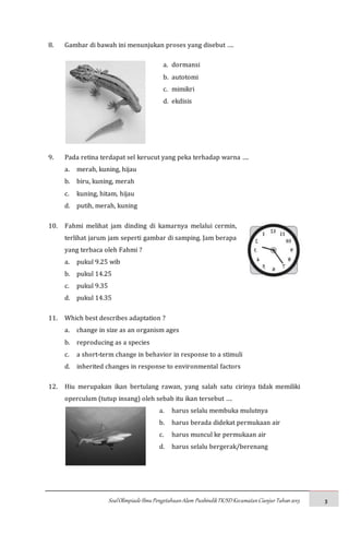 SoalOlimpiadeIlmuPengetahuanAlam PusbindikTK/SDKecamatanCianjurTahun2015 3
8. Gambar di bawah ini menunjukan proses yang disebut ….
a. dormansi
b. autotomi
c. mimikri
d. ekdisis
9. Pada retina terdapat sel kerucut yang peka terhadap warna ….
a. merah, kuning, hijau
b. biru, kuning, merah
c. kuning, hitam, hijau
d. putih, merah, kuning
10. Fahmi melihat jam dinding di kamarnya melalui cermin,
terlihat jarum jam seperti gambar di samping. Jam berapa
yang terbaca oleh Fahmi ?
a. pukul 9.25 wib
b. pukul 14.25
c. pukul 9.35
d. pukul 14.35
11. Which best describes adaptation ?
a. change in size as an organism ages
b. reproducing as a species
c. a short-term change in behavior in response to a stimuli
d. inherited changes in response to environmental factors
12. Hiu merupakan ikan bertulang rawan, yang salah satu cirinya tidak memiliki
operculum (tutup insang) oleh sebab itu ikan tersebut ….
a. harus selalu membuka mulutnya
b. harus berada didekat permukaan air
c. harus muncul ke permukaan air
d. harus selalu bergerak/berenang
 
