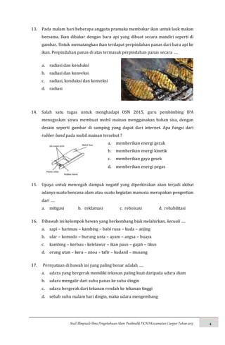 SoalOlimpiadeIlmuPengetahuanAlam PusbindikTK/SDKecamatanCianjurTahun2015 4
13. Pada malam hari beberapa anggota pramuka membakar ikan untuk lauk makan
bersama. Ikan dibakar dengan bara api yang dibuat secara mandiri seperti di
gambar. Untuk mematangkan ikan terdapat perpindahan panas dari bara api ke
ikan. Perpindahan panas di atas termasuk perpindahan panas secara ….
a. radiasi dan konduksi
b. radiasi dan konveksi
c. radiasi, konduksi dan konveksi
d. radiasi
14. Salah satu tugas untuk menghadapi OSN 2015, guru pembimbing IPA
menugaskan siswa membuat mobil mainan menggunakan bahan sisa, dengan
desain seperti gambar di samping yang dapat dari internet. Apa fungsi dari
rubber band pada mobil mainan tersebut ?
a. memberikan energi gerak
b. memberikan energi kinetik
c. memberikan gaya gesek
d. memberikan energi pegas
15. Upaya untuk mencegah dampak negatif yang diperkirakan akan terjadi akibat
adanya suatu bencana alam atau suatu kegiatan manusia merupakan pengertian
dari ….
a. mitigasi b. reklamasi c. reboisasi d. rehabilitasi
16. Dibawah ini kelompok hewan yang berkembang biak melahirkan, kecuali ….
a. sapi – harimau – kambing – babi rusa – kuda – anjing
b. ular – komodo – burung unta – ayam – angsa – buaya
c. kambing – kerbau - kelelawar – ikan paus – gajah – tikus
d. orang utan – kera – anoa – tafir – kudanil – musang
17. Pernyataan di bawah ini yang paling benar adalah ….
a. udara yang bergerak memiliki tekanan paling kuat daripada udara diam
b. udara mengalir dari suhu panas ke suhu dingin
c. udara bergerak dari tekanan rendah ke tekanan tinggi
d. sebab suhu malam hari dingin, maka udara mengembang
 