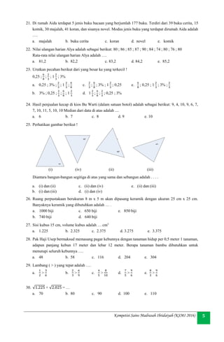 Kompetisi Sains Madrasah Ibtidaiyah (KSMI 2016) 5
21. Di rumah Aida terdapat 5 jenis buku bacaan yang berjumlah 177 buku. Terdiri dari 39 buku cerita, 15
komik, 30 majalah, 41 koran, dan sisanya novel. Modus jenis buku yang terdapat dirumah Aida adalah
….
a. majalah b. buku cerita c. koran d. novel e. komik
22. Nilai ulangan harian Alya adalah sebagai berikut: 80 ; 86 ; 85 ; 87 ; 90 ; 84 ; 74 ; 80 ; 76 ; 80
Rata-rata nilai ulangan harian Alya adalah ….
a. 81,2 b. 82,2 c. 83,2 d. 84,2 e. 85,2
23. Urutkan pecahan berikut dari yang besar ke yang terkecil !
0,25 ;
6
8
;
2
3
; 1
2
3
; 3%
a. 0,25 ; 3% ;
2
3
; 1
2
3
;
6
8
c.
2
3
;
6
8
; 3% ; 1
2
3
; 0,25 e.
6
8
; 0,25 ; 1
2
3
; 3% ;
2
3
b. 3% ; 0,25 ;
2
3
;
6
8
; 1
2
3
d. 1
2
3
;
6
8
;
2
3
; 0,25 ; 3%
24. Hasil penjualan kecap di kios Bu Warti (dalam satuan botol) adalah sebagai berikut: 9, 4, 10, 9, 6, 7,
7, 10, 11, 5, 10, 10 Median dari data di atas adalah ....
a. 6 b. 7 c. 8 d. 9 e. 10
25. Perhatikan gambar berikut !
Diantara bangun-bangun segitiga di atas yang sama dan sebangun adalah . . . .
a. (i) dan (ii) c. (ii) dan (iv) e. (ii) dan (iii)
b. (i) dan (iii) d. (i) dan (iv)
26. Ruang perpustakaan berukuran 8 m x 5 m akan dipasang keramik dengan ukuran 25 cm x 25 cm.
Banyaknya keramik yang dibutuhkan adalah … .
a. 1000 biji c. 650 biji e. 850 biji
b. 740 biji d. 640 biji
27. Sisi kubus 15 cm, volume kubus adalah … cm3
a. 1.225 b. 2.325 c. 2.375 d. 3.275 e. 3.375
28. Pak Haji Usep bermaksud memasang pagar kebunnya dengan tanaman hidup per 0,5 meter 1 tanaman,
adapun panjang kebun 17 meter dan lebar 12 meter. Berapa tanaman bambu dibutuhkan untuk
menutupi seluruh kebunnya ….
a. 48 b. 58 c. 116 d. 204 e. 304
29. Lambang ( > ) yang tepat adalah ….
a.
1
2
>
3
6
b.
2
3
>
6
9
c.
4
5
>
8
10
d.
7
5
>
9
6
e.
8
3
>
9
6
30. √1.225 + √2.025 = …
a. 70 b. 80 c. 90 d. 100 e. 110
(i) (iv) (ii) (iii)
 