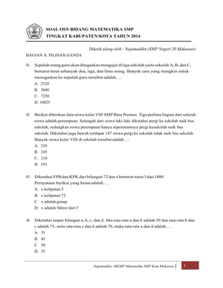 Najamuddin- MGMP Matematika SMP Kota Makassar | 1
SOAL OSN BIDANG MATEMATIKA SMP
TINGKAT KABUPATEN/KOTA TAHUN 2014
Diketik ulang oleh : Najamuddin (SMP Negeri 20 Makassar)
BAGIAN A. PILIHAN GANDA
01. Sepuluh orang guru akan ditugaskan mengajar di tiga sekolah yaitu sekolah A, B, dan C,
berturut-turut sebanyak dua, tiga, dan lima orang. Banyak cara yang mungkin untuk
menugaskan ke sepuluh guru tersebut adalah….
A. 2520
B. 5040
C. 7250
D. 10025
02. Berikut diberikan data siswa kelas VIII SMP Bina Prestasi. Tiga perlima bagian dari seluruh
siswa adalah perempuan. Setengah dari siswa laki-laki diketahui pergi ke sekolah naik bus
sekolah, sedangkan siswa perempuan hanya seperenamnya pergi kesekolah naik bus
sekolah. Diketahui juga bawah terdapat 147 siswa pergi ke sekolah tidak naik bus sekolah.
Banyak siswa kelas VIII di sekolah tersebut adalah….
A. 320
B. 245
C. 210
D. 193
03. Diketahui FPB dan KPK dari bilangan 72dan x berturut-turut 3dan 1800
Pernyataan berikut yang benaradalah….
A. x kelipatan 5
B. x kelipatan 72
C. x adalah genap
D. x adalah faktor dari 3
04. Diketahui empat bilangan a, b, c, dan d. Jika rata-rata a dan b adalah 50 dan rata-rata b dan
c adalah 75, serta rata-rata c dan d adalah 70, maka rata-rata a dan d adalah….
A. 35
B. 45
C. 50
D. 55
 