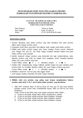 MUSYAWARAH GURU MATA PELAJARAN (MGMP)
MADRASAH TSANAWIYAH NEGERI 4 TASIKMALAYA
U J I A N M A D R A S A H ( U M )
MADRASAH TSANAWIYAH (MTs)
TAHUN PELAJARAN 2020/2021
Al-Qur’an Hadits
:
Mata Pelajaran
Senin, 05 April 20
:
Hari, tanggal
07.30 - 09.00 WIB (90 menit)
:
Waktu
PETUNJUK UMUM:
1. Jawaban dikerjakan pada lembar jawaban yang telah disediakan baik untuk jawaban
pilihan ganda maupun jawaban uraian.
2. Pergunakan pensil hitam yang lunak atau ballpoint untuk mengisi pada lembar jawaban.
3. Tulislah pada lembar jawaban dengan jelas: Nama Lengkap, Nomor peserta, Madrasah
Asal, Tanggal UM, Jam Ke, dan Tanda Tangan kemudian hitamkan bulatan kecil pada
lembar jawaban sesuai petunjuk.
4. Apabila menjawab dengan jawaban yang keliru/salah dan ingin memperbaikinya, maka
hapuslah jawaban yang keliru itu dengan karet penghapus pensil, kemudian hitamkan
bulatan lain sesuai jawaban yang benar.
Contoh: Pilihan semula a b c d dibetulkan menjadi a b c d
5. Apabila keliru mengerjakannya dengan ballpoint, garislah dengan dua garis mendatar pada
jawaban keliru itu, kemudian hitamkan bulatan lain sesuai dengan jawaban yang benar.
Contoh: Pilihan semula a b c d dibetulkan menjadi a b c d
6. Dahulukan menjawab soal-soal yang anda anggap mudah.
7. Awali dengan membaca Basmalah dan akhiri dengan Hamdalah.
I. Pilihlah salah satu jawaban yang paling tepat dengan menghitamkan bulatan
jawaban pada huruf A, B, C atau D pada lembar jawaban yang disediakan.
1. Allah SWT berfirman dalam Al Qur’an Surah AN Nisa ayat 59 “jika kamu berbeda
pendapat tentang sesuatu maka kembalikanlah kepada Allah (Al Qur’an) dan Rasul
(Sunahnya)”
Fungsi Al Qur’an dan Hadis yang sesuai dengan pernyataan diatas adalah …
A. Al Qur’an dan Hadis sebagai hakim dalam menyelesaikan masalah
B. Al Qur’an dan Hadis sebagai pedoman dalam kehidupan berbangsa
C. Al Qur’an dan Hadis sebagai pedoman dalam kehidupan peribadi
D. Al Qur’an dan Hadis sebagai pedoman dalam kehidupan keluarga
 