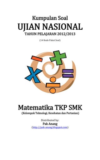 Kumpulan Soal
UJIAN NASIONAL
TAHUN PELAJARAN 2012/2013
(14 Kode Paket Soal)
Matematika TKP SMK
(Kelompok Teknologi, Kesehatan dan Pertanian)
Distributed by:
Pak Anang
(http://pak-anang.blogspot.com)
 