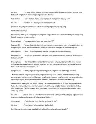 Cik Sima : “ya, saye paham maksud ratu, tapi menurut adat kerajaan seri bunga tanjung, putri 
tertua lah yang berhak menerima pinangan terlebih dahulu” 
Ratu Melani : “saye mohon..!! anak saya ingin sekali memperistri Mayang Sari” 
Cik Sima : “tak bisa…!! Sekali lagi saye memohon maaf” 
(Narrator: dengan perasaan kecewa ratu melani dan pengawalnye pun pulang 
kembali kekerajannye. 
Sesampainye dikerajaan para pengawal-pengawal yang ikut bersama ratu melani tadi pun menghadap 
kepada pangeran empang kuala…) 
Empang Kuala : “mengapa kalian bawa lagi tepak itu …??” 
Pegawal (EK) : “ampun baginda.. kami tak ada maksud mengecewakan tuan. keluarga kerajaan seri 
bunga tanjung belum bersedia menerima pinangan tuan untuk memperistri putri Mayang Sari” 
Empang Kuala : “ape …..!!! pinangan saye di tolak. Kenape?”(marah dan berteriak) 
Pengawal (EK) : “itu karena adat mereka melarang putri bungsu menerima pinangan sebelum putri 
tertua menikah” 
Empang kuala : (berdiri sambil marah dan berteriak) “saye tak peduli dengaN adat. Saya merasa 
terlecehkan. Pengawal! panggil pasukan yang lain, aku nak menyerang kerajaan Seri Bunga Tanjung 
karna telah menolak lamaran saye…!!” 
Pengawal (EK) : “baik pangeran”(segera meninggalkan pangeran dan memanggil pasukan) 
(Narator : amarah yang menguasai hati pangeran Empang Kuala tak bise di kendalikan lagi. Sang 
pangeran pun segera memerintahkan para panglima dan pasukan yang lain untuk menyerang kerajaan 
seri bunga tanjung. Maka pertempuran antara kedua kerajaan itu tak dapat di elakkan lagi. 
Sementara itu di kerajaan Seri Bunga Tanjung, Cik Sima segera melarikan ke tujuh putrinya ke dalam 
hutan dan menyembunyikan mereka kedalam sebuah lubang yang beratapkan tanah dan terlindung 
oleh pepohonan. Tak lupa pula Cik Sima membekali ketujuh putrinya tersebut makanan yang cukup 
untuk tiga bulan) 
Cik sima : “putri-putri ku kalian harus bersembunyi di lubang ini. Untuk berjaga-jaga ini ibunda 
telah menyiapkan makanan untuk kalian selama 3bulan.” 
Mayang sari : “baik ibunda. Kami akan bersembunyi di sini” 
Cik Sima : “ingat jangan keluar sebelum ibu kembali. 
Dan Mayang Kemuning ingat jaga baik-baik adik-adikmu selama ibunda tak ade.” 
 