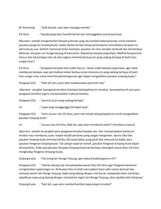 M. Kemuning : “baik ibunda, saye akan menjaga mereka” 
Cik Sima : “ibunda pergi dulu”(sambil berlari dan meninggalkan putrid-putrinya) 
(Narrator: setelah mengantarkan ketujuh putrinye sang ratu kembali kekerajaannye untuk melawan 
pasukan pangeran empang kuala. Sudah 3bulan berlalu tetapi pertempuran antarakedua kerajaan itu 
tak kunjung usai. Setelah memasuki bulan keempat, pasukan cik sima semakin terdesak dan tak berdaya. 
Akhirnye, kerajaan seri bunga tanjung di hancurkan. Rakyatnye banyak yang tewas. Melihat kerajaannye 
hancur dan tak berdaye ratu cik sima segera meminta bantuan jin yang sedang bertapa di bukit hulu 
sungai umai.) 
Cik Sima : “pengawal kerajaan kita sudah hancur, rakyat sudah banyak yang tewas. agar tidak 
memburuk keadaan saye perintahkan kalian berdua untuk menemui jin yang sedang bertapa di bukit 
hulu sungai umai untuk meminta pertolongannye agar dapat mengalahkan pasukan empang kuala.” 
Pengawal (CS) : “baik lah ratu, kami akan melaksanakan perintah ratu” 
(Narrator : pergilah 2pengawal tersebut ketempat bertapahnye jin tersebut. Sesampainye di sana para 
pengawal tersebut segera menyampaikan maksud mereka) 
Pengawal (CS) : “permisi ya jin yang sedang bertapa” 
Jin : “siape yang mengganggu bertapah saye” 
Pengawal (CS) : “kami utusan ratu Cik Sima, kami nak mintak tolong kepada jin untuk mengalahkan 
pasukan Empang Kuala” 
Jin : “utusan ratu Cik Sima. Baik lah, saye akan membantu kalian”( membaca mantra) 
(Narrator: setelah itu pergilah para pengawal tersebut kepada ratu. Dan menyampaikan bahwa jin 
terebut mau membantu.suatu malam terjadi peristiwa yang sangat mengerikan. Secara tiba-tiba 
pasukan empang kuala tertimpa beribu-ribu buah bakau yang jatuh dan menusuk ke badan para 
pasukan Pangeran Empang Kuala. Tak sampai separuh malam, pasukan Pangeran Empang Kuala dapat 
dilumpuhkan. Pade saat pasukan Kerajaan Empang Kuala tak berdaya, datanglah utusan Ratu Cik Sima 
menghadap Pangeran Empang Kuala) 
Empang Kuala : “Hai orang Seri Bunga Tanjung, ape maksud kedatanganmu ini?” 
Pengawal (CS) : “Hamba datang nak menyampaikan pesan Ratu Cik Sima agar Pangeran berkenan 
menghentikan peperangan ini. Perbuatan kita ini telah merusakkan bumi sakti rantau bertuah dan 
menodai pesisir Seri Bunga Tanjung. Siape yang datang dengan niat buruk, malapetaka akan menimpa, 
sebaliknye siapa yang datang dengan niat baik ke negeri Seri Bunga Tanjung, akan sejahteralah hidupnye” 
Empang Kuala : “baik lah, saye akan memberhentikan peperangan tersebut” 
 