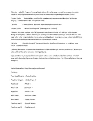 (Narrator : sadarlah Pangeran Empang Kuala, bahwa dirinyelah yang memulai peperangan tersebut. 
Pangeran langsung memerintahkan pasukannye agar segera pulang ke Negeri Empang Kuala.) 
Empang Kuala : “Baginda Ratu, maafkan lah saya karena telah memerangi kerajaan Seri Bunga 
Tanjung.” (sembari berlutut di hadapan Cik Sima) 
Cik Sima : “Hmm, baiklah. Aku telah memaafkan perbuatanmu itu.” 
Empang Kuala : “Terima kasih baginda.” (meninggalkan Cik Sima) 
(Narator : Keesokan harinye, ratu Cik Sima segera mendatangi tempat ke7 putrinye yaitu dihutan. 
Alangkah terkejutnya Cik Sima melihat para putrinye sudah tidak bernyawa lagi. Ternyata Ratu Cik Sima 
lupa, kalau bekal yang disediakan hanya cukup untuk tiga bulan. Sedangkan perang antara Ratu Cik Sima 
dengan Pangeran Empang Kuala berlangsung sampai empat bulan.) 
Cik Sima : (sambil menagis) “Wahai putri-putriku. Maafkanlah ibundamu ini yang lupa pada 
kalian. Maafkan ibunda.” 
(Akhirnye, karena tak kuat menahan kesedihan atas kematian ketujuh putrinye, maka Ratu Cik Sima pun 
jatuh sakit dan tak lame kemudian meninggal dunia. 
Sejak peristiwa itu, masyarakat Dumai meyakini bahwa nama kota Dumai diambil dari kata “d‘umai” 
yang selalu diucapkan Pangeran Empang Kuala ketika melihat kecantikan Putri Mayang Sari atau Mayang 
Mengurai) 
Naskah Drama Putri Kaca Mayang (untuk 9 orang) 
Pemeran: 
Putri Kaca Mayang : Tania Angellina 
Panglima Gimpam : M. Dahriyan R 
Raja Gasib : Alhadi B 
Ratu Gasib : Cahayani Y 
Raja Aceh : Yakobus Edo 
Ratu Aceh 1 : Naziratur Rafika 
Ratu Aceh 2 : Poppy Andriani 
Panglima Aceh 1 : Renardi Winata 
Panglima Aceh 2 : Tata Bahtera N 
 