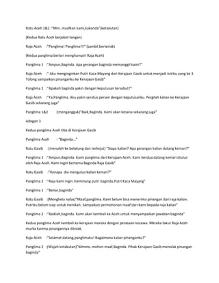 Ratu Aceh 1&2 :”Mm..maafkan kami,kakanda”(ketakutan) 
(Kedua Ratu Aceh berjabat tangan) 
Raja Aceh :”Panglima! Panglima!!!” (sambil berteriak) 
(Kedua panglima berlari menghampiri Raja Aceh) 
Panglima 1 :”Ampun,Baginda. Apa gerangan baginda memanggil kami?” 
Raja Aceh :” Aku menginginkan Putri Kaca Mayang dari Kerajaan Gasib untuk menjadi istriku yang ke 3. 
Tolong sampaikan pinanganku ke Kerajaan Gasib” 
Panglima 2 :”Apakah baginda yakin dengan keputusan tersebut?” 
Raja Aceh :”Ya,Panglima. Aku yakin seratus persen dengan keputusanku. Pergilah kalian ke Kerajaan 
Gasib sekarang juga” 
Panglima 1&2 :(mengangguk)”Baik,Baginda. Kami akan kesana sekarang juga” 
Adegan 3 
Kedua panglima Aceh tiba di Kerajaan Gasib 
Panglima Aceh : “Baginda...” 
Ratu Gasib :(menoleh ke belakang dan terkejut) “Siapa kalian? Apa gerangan kalian datang kemari?” 
Panglima 1 :”Ampun,Baginda. Kami panglima dari Kerajaan Aceh. Kami berdua datang kemari diutus 
oleh Raja Aceh. Kami ingin bertemu Baginda Raja Gasib” 
Ratu Gasib :”Kenapa dia mengutus kalian kemari?” 
Panglima 2 :”Raja kami ingin meminang putri baginda,Putri Kaca Mayang” 
Panglima 1 :”Benar,baginda” 
Ratu Gasib :(Menghela nafas)”Maaf,panglima. Kami belum bisa menerima pinangan dari raja kalian. 
Putriku belum siap untuk menikah. Sampaikan permohonan maaf dari kami kepada raja kalian” 
Panglima 2 :”Baiklah,baginda. Kami akan kembali ke Aceh untuk menyampaikan jawaban baginda” 
Kedua panglima Aceh kembali ke kerajaan mereka dengan perasaan kecewa. Mereka takut Raja Aceh 
murka karena pinangannya ditolak. 
Raja Aceh :”Selamat datang,panglimaku! Bagaimana kabar pinanganku?” 
Panglima 2 :(Wajah ketakutan)”Mmmo..mohon maaf,Baginda. Pihak Kerajaan Gasib menolak pinangan 
baginda” 
 