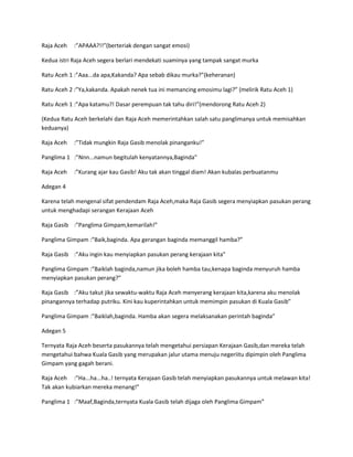Raja Aceh :”APAAA?!!”(berteriak dengan sangat emosi) 
Kedua istri Raja Aceh segera berlari mendekati suaminya yang tampak sangat murka 
Ratu Aceh 1 :”Aaa...da apa,Kakanda? Apa sebab dikau murka?”(keheranan) 
Ratu Aceh 2 :”Ya,kakanda. Apakah nenek tua ini memancing emosimu lagi?” (melirik Ratu Aceh 1) 
Ratu Aceh 1 :”Apa katamu?! Dasar perempuan tak tahu diri!”(mendorong Ratu Aceh 2) 
(Kedua Ratu Aceh berkelahi dan Raja Aceh memerintahkan salah satu panglimanya untuk memisahkan 
keduanya) 
Raja Aceh :”Tidak mungkin Raja Gasib menolak pinanganku!” 
Panglima 1 :”Nnn...namun begitulah kenyatannya,Baginda” 
Raja Aceh :”Kurang ajar kau Gasib! Aku tak akan tinggal diam! Akan kubalas perbuatanmu 
Adegan 4 
Karena telah mengenal sifat pendendam Raja Aceh,maka Raja Gasib segera menyiapkan pasukan perang 
untuk menghadapi serangan Kerajaan Aceh 
Raja Gasib :”Panglima Gimpam,kemarilah!” 
Panglima Gimpam :”Baik,baginda. Apa gerangan baginda memanggil hamba?” 
Raja Gasib :”Aku ingin kau menyiapkan pasukan perang kerajaan kita” 
Panglima Gimpam :”Baiklah baginda,namun jika boleh hamba tau,kenapa baginda menyuruh hamba 
menyiapkan pasukan perang?” 
Raja Gasib :”Aku takut jika sewaktu-waktu Raja Aceh menyerang kerajaan kita,karena aku menolak 
pinangannya terhadap putriku. Kini kau kuperintahkan untuk memimpin pasukan di Kuala Gasib” 
Panglima Gimpam :”Baiklah,baginda. Hamba akan segera melaksanakan perintah baginda” 
Adegan 5 
Ternyata Raja Aceh beserta pasukannya telah mengetahui persiapan Kerajaan Gasib,dan mereka telah 
mengetahui bahwa Kuala Gasib yang merupakan jalur utama menuju negeriitu dipimpin oleh Panglima 
Gimpam yang gagah berani. 
Raja Aceh :”Ha...ha...ha..! ternyata Kerajaan Gasib telah menyiapkan pasukannya untuk melawan kita! 
Tak akan kubiarkan mereka menang!” 
Panglima 1 :”Maaf,Baginda,ternyata Kuala Gasib telah dijaga oleh Panglima Gimpam” 
 