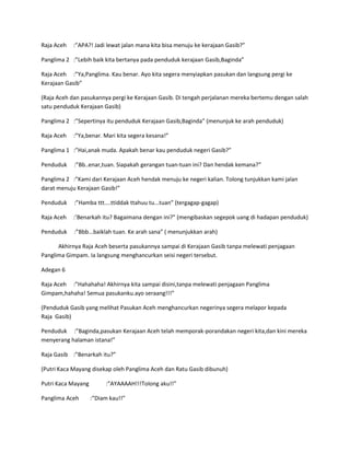 Raja Aceh :”APA?! Jadi lewat jalan mana kita bisa menuju ke kerajaan Gasib?” 
Panglima 2 :”Lebih baik kita bertanya pada penduduk kerajaan Gasib,Baginda” 
Raja Aceh :”Ya,Panglima. Kau benar. Ayo kita segera menyiapkan pasukan dan langsung pergi ke 
Kerajaan Gasib” 
(Raja Aceh dan pasukannya pergi ke Kerajaan Gasib. Di tengah perjalanan mereka bertemu dengan salah 
satu penduduk Kerajaan Gasib) 
Panglima 2 :”Sepertinya itu penduduk Kerajaan Gasib,Baginda” (menunjuk ke arah penduduk) 
Raja Aceh :”Ya,benar. Mari kita segera kesana!” 
Panglima 1 :”Hai,anak muda. Apakah benar kau penduduk negeri Gasib?” 
Penduduk :”Bb..enar,tuan. Siapakah gerangan tuan-tuan ini? Dan hendak kemana?” 
Panglima 2 :”Kami dari Kerajaan Aceh hendak menuju ke negeri kalian. Tolong tunjukkan kami jalan 
darat menuju Kerajaan Gasib!” 
Penduduk :”Hamba ttt....ttiddak ttahuu tu...tuan” (tergagap-gagap) 
Raja Aceh :’Benarkah itu? Bagaimana dengan ini?” (mengibaskan segepok uang di hadapan penduduk) 
Penduduk :”Bbb...baiklah tuan. Ke arah sana” ( menunjukkan arah) 
Akhirnya Raja Aceh beserta pasukannya sampai di Kerajaan Gasib tanpa melewati penjagaan 
Panglima Gimpam. Ia langsung menghancurkan seisi negeri tersebut. 
Adegan 6 
Raja Aceh :”Hahahaha! Akhirnya kita sampai disini,tanpa melewati penjagaan Panglima 
Gimpam,hahaha! Semua pasukanku.ayo seraang!!!” 
(Penduduk Gasib yang melihat Pasukan Aceh menghancurkan negerinya segera melapor kepada 
Raja Gasib) 
Penduduk :”Baginda,pasukan Kerajaan Aceh telah memporak-porandakan negeri kita,dan kini mereka 
menyerang halaman istana!” 
Raja Gasib :”Benarkah itu?” 
(Putri Kaca Mayang disekap oleh Panglima Aceh dan Ratu Gasib dibunuh) 
Putri Kaca Mayang :”AYAAAAH!!!Tolong aku!!” 
Panglima Aceh :”Diam kau!!” 
 