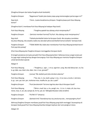 (Panglima Gimpam dan kedua Panglima Aceh berkelahi) 
Panglima Gimpam :”Bagaimana? Sudah jelas bukan,siapa yang memenangkan pertarungan ini?” 
Raja Aceh :”Hmm...kuakui kesaktianmu,Gimpam. Panglima,bawa putri Kaca Mayang 
kemari” 
(Panglima Aceh 1 membawa Putri Kaca Mayang ke hadapan Raja Aceh) 
Putri Kaca Mayang :”Panglima,apakah kau datang untuk menjemputku?” 
Panglima Gimpam : (berlutut memberi hormat)”Ya,Putri. Aku datang untuk menjemputmu” 
Raja Aceh :”Hahaha,kembalilah kalian ke Kerajaan Gasib. Aku terpaksa merelakan 
kau,Kaca Mayang. Jika sewaktu-waktu kau berubah pikiran,kembalilah kemari,hahaha” (tertawa licik) 
Panglima Gimpam :”TIDAK AKAN! Aku tidak akan membiarkan Putri Kaca Mayang kembali kesini! 
Putri,ayo kita pulang” 
(Putri Kaca Mayang dan Panglima Gimpam meninggalkan Kerajaan Aceh) 
Di tengah perjalanan,ternyata penyakit Putri Kaca Mayang kambuh. Nafasnya terasa sangat sesak,saat 
itu juga angin sedang bertiup dengan kencangnya. Putri Kaca Mayang pun meminta Panglima Gimpam 
untuk beristirahat sejenak 
Adegan 9 
Putri Kaca Mayang : “Panglima,a...ngin...i..ini sa..ngat ken..cang. Aku ttak bbissa ber..na..fas 
la..gi..bbb..isaa..kkah..kita..bber..hen..ti sse..jjenaak?” 
Panglima Gimpam : (cemas) “Bb..baiklah putri,kita istirahat sebentar” 
Putri Kaca Mayang :”Tee..tee..ri..ma..kasih..pang..li..ma.. A..ku rasa u.murku t..tak lama 
la..gi.. sam..pai..kan..per..mohonan maa..maafku ke..pa..da a..yaah” 
Panglima Gimpam :”Putri,bertahanlah! Tak lama lagi kita akan tiba di Kerajaan Gasib” 
Putri Kaca Mayang :”Mmm..maaf..kan..a..ku..pangli..ma... tt..te..ri..maka..sih..kau mau 
mene..maa..ni..ak..aku sampai ak..hir ha..yat..ku” (Menghembuskan nafas terakhir) 
Panglima Gimpam :”PUTRI!!!!!” (Histeris) 
Panglima Gimpam : (berbisik lirih) “Seandainya kau tau,setulusnya aku...menyayangimu,Putri” 
Akhirnya,Panglima Gimpam membawa jasad Putri Kaca Mayang yang telah meninggal. Sesampainya di 
kerajaan Gasib,jasad Putri Kaca Mayang disambut dengan kepiluan dari seisi penghuni istana 
Adegan 10 
 