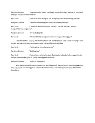 Panglima Gimpam : “Baginda,hamba datang membawa jenazah Putri Kaca Mayang. Ia meninggal 
ditengah perjalanan kembali kesini” 
Raja Gasib : “Benarkah?! Tak mungkin! Tak mungkin putriku telah meninggal dunia!” 
Panglima Gimpam : “Maafkan hamba,Baginda. Namun itulah kenyataannya” 
Raja Gasib : “Innalillahi wainalillahi rajiun..padahal...padahal..aku baru berniat 
menjodohkanmu dengannya” 
Panglima Gimpam : “Ini takdir,Baginda” 
Raja Gasib : “Baiklah,kita harus segera memakamkannya. Sekarang juga” 
Setelah Putri Kaca Mayang dimakamkan,Raja Gasib dilanda depresi berat karena kehilangan putri 
semata wayangnya. Ia pun memutuskan untuk menyepi ke Gunung Ledang 
Raja Gasib :”Ya,Panglima. Kemarilah sebentar” 
Panglima Gimpam :”Baik,Baginda” 
Raja Gasib :”Kuserahkan mahkota Kerajaan Gasib padamu,kau berhak menggantikanku 
sebagai pemimpin kerajaan ini” (pergi meninggalkan kerajaan) 
Panglima Gimpam : (duduk di singgasana) 
Akhirnya,Panglima Gimpam menggantikan posisi Raja Gasib. Namun karena kesetiaannya kepada 
sang raja,ia pun ikut meninggalkan kerajaan itu dan membuka perkampungan baru yang diberi nama 
Pekanbaru. 
