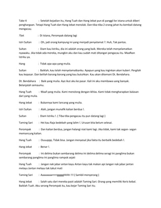 Take 4 : Setelah kejadian itu, Hang Tuah dan Hang Jebat pun di panggil ke istana untuk diberi 
penghargaan. Tetapi Hang Tuah dan Hang Jebat menolak. Dan tiba-tiba 2 orang jahat itu kembali datang 
mengacau. 
?Set : Di Istana, Perompak datang lagi 
Istri Sultan : Oh, jadi orang kampung ini yang menjadi penyelamat ?. Huh, Tak pantas. 
Sultan : Diam kau Istriku, dia ini adalah orang yang baik. Mereka telah menyelamatkan 
nyawaku. Jika tidak ada mereka, mungkin aku dan kau sudah mati ditangan pengacau itu. Maafkan 
Istriku ya. 
Hang : Tidak apa-apa yang mulia. 
Sultan : Baiklah, kau telah menyelamatkanku. Apapun yang kau inginkan akan kuberi. Pergilah 
kau kepasar. Dan belilah barang-barang yang kau butuhkan. Kau akan ditemani Dt. Bendahara. 
Dt. Bendahara : Baik yang mulia. Ayo ikut aku ke pasar. Kali ini aku membawa uang banyak. 
Belanjalah semaumu. 
Hang Tuah : Maaf yang mulia. Kami menolong dengan ikhlas. Kami tidak mengharapkan balasan 
dari yang mulia. 
Hang Jebat : Bukannya kami lancang yang mulia. 
Istri Sultan : Alah, jangan munafik kalian berdua !. 
Sultan : Diam Istriku !. ( Tiba-tiba pengacau itu pun datang lagi ) 
Taming Sari : Hei kau Raja bedebah yang lalim !. Urusan kita belum selesai. 
Perompak : Dan kalian berdua, jangan halangi niat kami lagi. Jika tidak, kami tak segan- segan 
memancung kalian. 
Hang Tuah : Ouuuppp, Tidak bisa. Jangan menyesal jika fakta itu berbalik bedebah !. 
Hang Jebat : Benar !. 
Perompak : Ini delima bukan sembarang delima Ini delima delima seragi Ini panglima bukan 
sembarang panglima Ini panglima rampok sejati 
Hang Tuah : Jangan nak jabar antan kayu Antan kayu tak makan api Jangan nak jabar jantan 
melayu Jantan melayu tak takut mati 
Taming Sari : Aaaaaaaarrrrrggggghhhh !!! ( Sambil menyerang ) 
Hang Jebat : Salah satu dari mereka pasti adalah Taming Sari. Orang yang memiliki Keris kebal. 
Baiklah Tuah. Aku serang Perompak itu, kau kejar Taming Sari itu. 
 