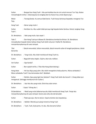 Sultan : Bangsat kau Hang Tuah !. Aku perintahkan kau ke sini untuk mencari Tun Teja. Bukan 
menyelingkuhi istriku !. Sekarang kau ku tangkap dan ku hukum kau untuk dipancung !. 
Melor : Tenang Kanda. Itu semua tidak benar. Tuah hanya bertanya kepadaku mengenai Tun 
Teja. 
Hang Tuah : Benar yang mulia !. 
Sultan : Hentikan itu. Aku sudah tidak percaya lagi kepada kalian berdua. Datuk, tangkap Hang 
Tuah !. 
Dt. Bendahara : Baik yang mulia. Ayo cepat !. 
Take 7 : Dan Hang Tuah pun dibawa Dt. Bendahara kembali ke Bintan. Dt. Bendahara 
menyebutkan kepada Sultan bahwa Hang Tuah telah ia bunuh. Padhal Dt. Bendahara 
menyembunyikannya di suatu tempat. 
?Set : Datuk menunduk, Sultan menunduk, datuk menarik sultan di tengah perjalanan, datuk 
bercerita 
Dt. Bendahara : Yang mulia. Aku telah membunuh Hang Tuah itu. 
Sultan : Baguslah kalau begitu. Gajimu akan aku naikkan. 
Istri Sultan : Apa Kanda?. 
Sultan : Biar sajalah Istriku. ( Tiba-tiba Hang Jebat datang ) 
Hang Jebat : Hei kau Raja yang Lalim. Aku telah mengetahui kebusukanmu. Mana sahabatku?. 
Mana sahabatku Tuah?. Kau kemanakan dia?. Bedebah. 
Sultan : Hahaha. Apa yang ingin kau lakukan?. Hang Tuah telah aku bunuh !. ( Hang Jebat pun 
mengamuk. Sehingga membunuh Istri Sultan ) 
Dt. Bendahara : Ayo ikut aku yang mulia. Disini kau akan aman. 
Sultan : Cepat. Tolong aku !. 
Dt.Bendahara : Maaf yang mulia.Sebenarnya aku tidak membunuh Hang Tuah. Tetapi aku 
menyembunyikannya di suatu tempat. Karena aku tahu dia tak bersalah. 
Sultan : Tidak apa-apa. Jika itu benar. Cepat antarkan aku kepadanya. 
Dt. Bendahara : Baiklah. Mereka pun pergi menemui Hang Tuah 
Dt. Bendahara : Tuah, Tuah, buka pintu. Ini aku. Aku bersama Sultan 
 