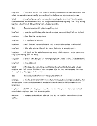 Hang Tuah : Baik Datuk. Sultan : Tuah, maafkan aku telah menuduhmu. Di istana Sahabatmu Jebat 
sedang mengamuk mengenai masalah aku membunuhmu. Ku harap kau bisa menenangkannya. 
Take 8 : Hang Tuah pun pergi ke istana dan berbicara kepada Hang Jebat. Tetapi Hang Jebat 
sudah kalap mata. Ia sudah sperti dirasuki Iblis. Hang Jebat malah menyerang Hang Tuah. Tetapi malang 
bagi Hang Jebat. Dia mati ditangan Hang Tuah. Sahabatnya sendiri. 
?Set : Tuah menepuk pundak Jebat, mengalihkan keris 
Hang Tuah : Jebat, berhentilah. Kau sudah banyak membuat orang mati. Lebih baik kau berhenti. 
Hang Jebat : Maaf, Aku tidak mengenal mu. 
Hang Tuah : Ini aku, Tuah. Sahabatmu. 
Hang Jebat : Apa?. Kau ingin menjadi sahabatku Tuah yang mati dibunuh Raja yang lalim itu?. 
Hang Tuah : Tidak Jebat. Aku tak dibunuh. Aku hanya diasingkan ke tempat terpencil. 
Hang Jebat : Ah Sudah lah. Aku tak ingin mendengar semua kebohonganmu. ( Sambil menyerang 
Hang Tuah dan Hang Jebat pun mati) 
Hang Jebat : ( Di saat kritis ) ternyata kau memang Hang Tuah. Sahabat karibku. Sahabat terbaikku. 
Hang Tuah : Hang Jebaaaaat. 
Take 9 : Mereka pun berpisah. Hang Jebat Mati dan Hang Tuah kembali diangkat sebagai 
Panglima. Hang Tuah kembali diberi tugas untuk mengawal Raja. Dan pada saat mengawal, hangtuah 
diserang Perompak yang pernah dijumpainya. 
?Set : Tuah terbunuh dan Perompak mengangkat leher tuah 
Perompak : Hahaha. Sudah lama tidak bertemu Tuah. Kini kau sudah kehilangan sahabatmu. Dan 
kau pasti sudah kehilangan separuh jiwamu. Kini aku kembali datang untuk membalaskan dendam 
Panglimaku. 
Hang Tuah : Baiklah kalau itu yang kau mau. Akan aku layani keinginanmu. Perompak berhasil 
mengalahkan Hang Tuah. Hang Tuah tertembus peluru. 
Perompak : Maafkan aku Hang Tuah. Sekarang, tidak ada lagi yang bisa menghalangiku. Hang 
Tuah : … 
 