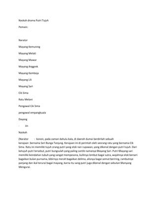 Naskah drama Putri Tujuh 
Pemain: 
Narator 
Mayang Kemuning 
Mayang Melati 
Mayang Mawar 
Mayang Anggrek 
Mayang Kemboja 
Mayang Lili 
Mayang Sari 
Cik Sima 
Ratu Melani 
Pengawal Cik Sima 
pengawal empangkuala 
Dayang 
· Jin 
Naskah 
(Narator : konon, pada zaman dahulu kala, di daerah dumai berdirilah sebuah 
kerajaan bernama Seri Bunga Tanjung. Kerajaan ini di perintah oleh seorang ratu yang bernama Cik 
Sima. Ratu ini memiliki tujuh orang putri yang elok nan rupawan, yang dikenal dengan putri tujuh. Dari 
ketujuh putri tersebut, putri bungsulah yang paling cantik namanya Mayang Sari. Putri Mayang sari 
memiliki keindahan tubuh yang sangat mempesona, kulitnya lembut bagai sutra, wajahnya elok berseri 
bagaikan bulan purnama, bibirnya merah bagaikan delima, alisnya bagai semut beriring, rambutnye 
panjang dan ikal terurai bagai mayang, karna itu sang putri juga dikenal dengan sebutan Manyang 
Mengurai. 
 