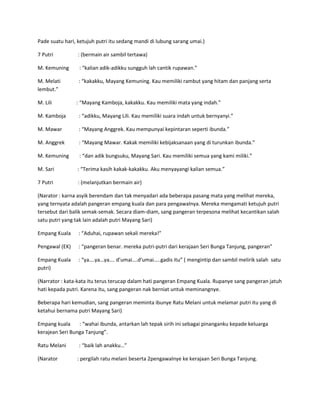 Pade suatu hari, ketujuh putri itu sedang mandi di lubung sarang umai.) 
7 Putri : (bermain air sambil tertawa) 
M. Kemuning : “kalian adik-adikku sungguh lah cantik rupawan.” 
M. Melati : “kakakku, Mayang Kemuning. Kau memiliki rambut yang hitam dan panjang serta 
lembut.” 
M. Lili : “Mayang Kamboja, kakakku. Kau memiliki mata yang indah.” 
M. Kamboja : “adikku, Mayang Lili. Kau memiliki suara indah untuk bernyanyi.” 
M. Mawar : “Mayang Anggrek. Kau mempunyai kepintaran seperti ibunda.” 
M. Anggrek : “Mayang Mawar. Kakak memiliki kebijaksanaan yang di turunkan ibunda.” 
M. Kemuning : “dan adik bungsuku, Mayang Sari. Kau memiliki semua yang kami miliki.” 
M. Sari : “Terima kasih kakak-kakakku. Aku menyayangi kalian semua.” 
7 Putri : (melanjutkan bermain air) 
(Narator : karna asyik berendam dan tak menyadari ada beberapa pasang mata yang melihat mereka, 
yang ternyata adalah pangeran empang kuala dan para pengawalnya. Mereka mengamati ketujuh putri 
tersebut dari balik semak-semak. Secara diam-diam, sang pangeran terpesona melihat kecantikan salah 
satu putri yang tak lain adalah putri Mayang Sari) 
Empang Kuala : “Aduhai, rupawan sekali mereka!” 
Pengawal (EK) : “pangeran benar. mereka putri-putri dari kerajaan Seri Bunga Tanjung, pangeran” 
Empang Kuala : “ya….ya…ya…. d’umai….d’umai…..gadis itu” ( mengintip dan sambil melirik salah satu 
putri) 
(Narrator : kata-kata itu terus terucap dalam hati pangeran Empang Kuala. Rupanye sang pangeran jatuh 
hati kepada putri. Karena itu, sang pangeran nak berniat untuk meminangnye. 
Beberapa hari kemudian, sang pangeran meminta ibunye Ratu Melani untuk melamar putri itu yang di 
ketahui bernama putri Mayang Sari) 
Empang kuala : “wahai ibunda, antarkan lah tepak sirih ini sebagai pinanganku kepade keluarga 
kerajean Seri Bunga Tanjung”. 
Ratu Melani : “baik lah anakku…” 
(Narator : pergilah ratu melani beserta 2pengawalnye ke kerajaan Seri Bunga Tanjung. 
 