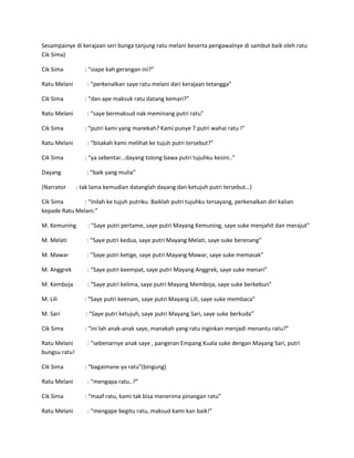 Sesampainye di kerajaan seri bunga tanjung ratu melani beserta pengawalnye di sambut baik oleh ratu 
Cik Sima) 
Cik Sima : “siape kah gerangan ini?” 
Ratu Melani : “perkenalkan saye ratu melani dari kerajaan tetangga” 
Cik Sima : “dan ape maksuk ratu datang kemari?” 
Ratu Melani : “saye bermaksud nak meminang putri ratu” 
Cik Sima : “putri kami yang manekah? Kami punye 7 putri wahai ratu !” 
Ratu Melani : “bisakah kami melihat ke tujuh putri tersebut?” 
Cik Sima : “ya sebentar…dayang tolong bawa putri tujuhku kesini..” 
Dayang : “baik yang mulia” 
(Narrator : tak lama kemudian datanglah dayang dan ketujuh putri tersebut…) 
Cik Sima : “Inilah ke tujuh putriku. Baiklah putri tujuhku tersayang, perkenalkan diri kalian 
kepade Ratu Melani.” 
M. Kemuning : “Saye putri pertame, saye putri Mayang Kemuning, saye suke menjahit dan merajut” 
M. Melati : “Saye putri kedua, saye putri Mayang Melati, saye suke berenang” 
M. Mawar : ”Saye putri ketige, saye putri Mayang Mawar, saye suke memasak” 
M. Anggrek : “Saye putri keempat, saye putri Mayang Anggrek, saye suke menari” 
M. Kemboja : “Saye putri kelima, saye putri Mayang Memboja, saye suke berkebun” 
M. Lili : “Saye putri keenam, saye putri Mayang Lili, saye suke membaca” 
M. Sari : “Saye putri ketujuh, saye putri Mayang Sari, saye suke berkuda” 
Cik Sima : “ini lah anak-anak saye, manakah yang ratu inginkan menjadi menantu ratu?” 
Ratu Melani : “sebenarnye anak saye , pangeran Empang Kuala suke dengan Mayang Sari, putri 
bungsu ratu! 
Cik Sima : “bagaimane ya ratu”(bingung) 
Ratu Melani : “mengapa ratu..?” 
Cik Sima : “maaf ratu, kami tak bisa menerima pinangan ratu” 
Ratu Melani : “mengape begitu ratu, maksud kami kan baik!” 
 