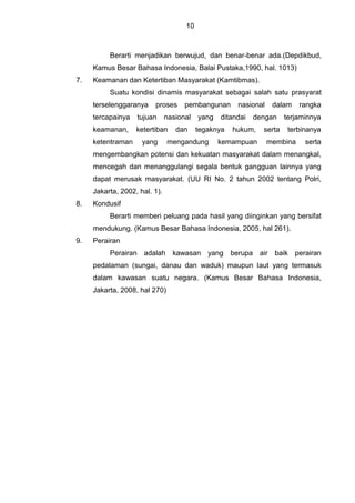 10
Berarti menjadikan berwujud, dan benar-benar ada.(Depdikbud,
Kamus Besar Bahasa Indonesia, Balai Pustaka,1990, hal. 1013)
7. Keamanan dan Ketertiban Masyarakat (Kamtibmas).
Suatu kondisi dinamis masyarakat sebagai salah satu prasyarat
terselenggaranya proses pembangunan nasional dalam rangka
tercapainya tujuan nasional yang ditandai dengan terjaminnya
keamanan, ketertiban dan tegaknya hukum, serta terbinanya
ketentraman yang mengandung kemampuan membina serta
mengembangkan potensi dan kekuatan masyarakat dalam menangkal,
mencegah dan menanggulangi segala bentuk gangguan lainnya yang
dapat merusak masyarakat. (UU RI No. 2 tahun 2002 tentang Polri,
Jakarta, 2002, hal. 1).
8. Kondusif
Berarti memberi peluang pada hasil yang diinginkan yang bersifat
mendukung. (Kamus Besar Bahasa Indonesia, 2005, hal 261).
9. Perairan
Perairan adalah kawasan yang berupa air baik perairan
pedalaman (sungai, danau dan waduk) maupun laut yang termasuk
dalam kawasan suatu negara. (Kamus Besar Bahasa Indonesia,
Jakarta, 2008, hal 270)
 