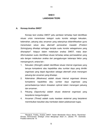 11
BAB II
LANDASAN TEORI
A. Konsep Analisa SWOT
Konsep teori analisa SWOT yaitu penilaian terhadap hasil identifikasi
situasi untuk menentukan kategori suatu kondisi sebagai kekuatan,
kelemahan, peluang atau ancaman yang selanjutnya diidentifikasikan guna
menentukan solusi atau alternatif pemecahan masalah (Problem
Solving)yang dihadapi sehingga tercipta suatu kondisi sebagaimana yang
diharapkan3. Adapun dalam melakukan analisa SWOT, maka akan
diformulasikan suatu identifikasi situasi terhadap setiap permasalahan yang
ada dengan melakukan analisa dari penggabungan beberapa faktor yang
mempengaruhi, antara lain :
1. Kekuatan (Strength) adalah identifikasi situasi internal organisasi yang
berupa kompetensi atau kapabilitas atau sumber daya yang dimiliki
organisasi yang dapat digunakan sebagai alternatif untuk menangani
peluang dan ancaman yang dihadapi.
2. Kelemahan (Weakness) adalah situasi internal organisasi dimana
kompetensi kapabilitas atau sumber daya organisasi yang
pemanfaatannya belum dirasakan optimal dalam menangani peluang
dan ancaman.
3. Peluang (Opportunity) adalah situasi eksternal organisasi yang
berpotensi menguntungkan.
4. Ancaman (Threat) adalah suatu keadaan eksternal yang berpotensi
menimbulkan kesulitan atau hambatan dalam pelaksanaan tugas.
3Rangkuti, Freddy, Analisis SWOT Teknik Membedah Kasus Bisnis: Reorientasi
Konsep Perencanaan Strategis Untuk Menghaapi Abad 21, Jakarta: PT. Gramedia
Pustaka Utama,hal. 19.
9
 