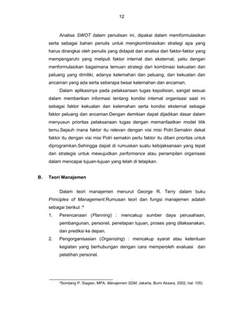 12
Analisa SWOT dalam penulisan ini, dipakai dalam memformulasikan
serta sebagai bahan penulis untuk mengkombinasikan strategi apa yang
harus dirangkai oleh penulis yang didapat dari analisa dari faktor-faktor yang
mempengaruhi yang meliputi faktor internal dan eksternal, yaitu dengan
menformulasikan bagaimana temuan strategi dari kombinasi kekuatan dan
peluang yang dimiliki, adanya kelemahan dan peluang, dan kekuatan dan
ancaman yang ada serta seberapa besar kelemahan dan ancaman.
Dalam aplikasinya pada pelaksanaan tugas kepolisian, sangat sesuai
dalam memberikan informasi tentang kondisi internal organisasi saat ini
sebagai faktor kekuatan dan kelemahan serta kondisi eksternal sebagai
faktor peluang dan ancaman.Dengan demikian dapat dijadikan dasar dalam
menyusun prioritas pelaksanaan tugas dengan memanfaatkan model titik
temu.Sejauh mana faktor itu relevan dengan visi misi Polri.Semakin dekat
faktor itu dengan visi misi Polri semakin perlu faktor itu diberi prioritas untuk
diprogramkan.Sehingga dapat di rumuskan suatu kebijaksanaan yang tepat
dan strategis untuk mewujudkan performance atau penampilan organisasi
dalam mencapai tujuan-tujuan yang telah di tetapkan.
B. Teori Manajemen
Dalam teori manajemen menurut George R. Terry dalam buku
Principles of Management.Rumusan teori dan fungsi manajemen adalah
sebagai berikut :4
1. Perencanaan (Planning) : mencakup sumber daya perusahaan,
pembangunan, personel, penetapan tujuan, proses yang dilaksanakan,
dan prediksi ke depan.
2. Pengorganisasian (Organizing) : mencakup syarat atau ketentuan
kegiatan yang berhubungan dengan cara memperoleh evaluasi dan
pelatihan personel.
4Sondang P. Siagian, MPA, Manajemen SDM, Jakarta, Bumi Aksara, 2002, hal. 105)
 