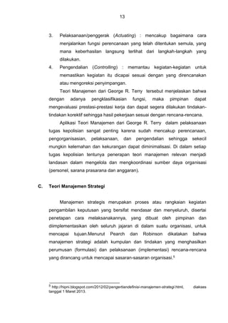 13
3. Pelaksanaan/penggerak (Actuating) : mencakup bagaimana cara
menjalankan fungsi perencanaan yang telah ditentukan semula, yang
mana keberhasilan langsung terlihat dari langkah-langkah yang
dilakukan.
4. Pengendalian (Controlling) : memantau kegiatan-kegiatan untuk
memastikan kegiatan itu dicapai sesuai dengan yang direncanakan
atau mengoreksi penyimpangan.
Teori Manajemen dari George R. Terry tersebut menjelaskan bahwa
dengan adanya pengklasifikasian fungsi, maka pimpinan dapat
mengevaluasi prestasi-prestasi kerja dan dapat segera dilakukan tindakan-
tindakan korektif sehingga hasil pekerjaan sesuai dengan rencana-rencana.
Aplikasi Teori Manajemen dari George R. Terry dalam pelaksanaan
tugas kepolisian sangat penting karena sudah mencakup perencanaan,
pengorganisasian, pelaksanaan, dan pengendalian sehingga sekecil
mungkin kelemahan dan kekurangan dapat diminimalisasi. Di dalam setiap
tugas kepolisian tentunya penerapan teori manajemen relevan menjadi
landasan dalam mengelola dan mengkoordinasi sumber daya organisasi
(personel, sarana prasarana dan anggaran).
C. Teori Manajemen Strategi
Manajemen strategis merupakan proses atau rangkaian kegiatan
pengambilan keputusan yang bersifat mendasar dan menyeluruh, disertai
penetapan cara melaksanakannya, yang dibuat oleh pimpinan dan
diimplementasikan oleh seluruh jajaran di dalam suatu organisasi, untuk
mencapai tujuan.Menurut Pearch dan Robinson dikatakan bahwa
manajemen strategi adalah kumpulan dan tindakan yang menghasilkan
perumusan (formulasi) dan pelaksanaan (implementasi) rencana-rencana
yang dirancang untuk mencapai sasaran-sasaran organisasi.5
5 http://hipni.blogspot.com/2012/02/pengertiandefinisi-manajemen-strategi.html, diakses
tanggal 1 Maret 2013.
 