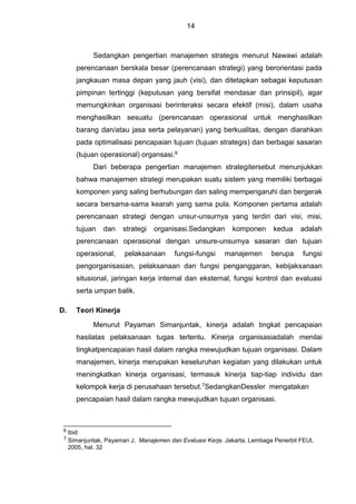 14
Sedangkan pengertian manajemen strategis menurut Nawawi adalah
perencanaan berskala besar (perencanaan strategi) yang berorientasi pada
jangkauan masa depan yang jauh (visi), dan ditetapkan sebagai keputusan
pimpinan tertinggi (keputusan yang bersifat mendasar dan prinsipil), agar
memungkinkan organisasi berinteraksi secara efektif (misi), dalam usaha
menghasilkan sesuatu (perencanaan operasional untuk menghasilkan
barang dan/atau jasa serta pelayanan) yang berkualitas, dengan diarahkan
pada optimalisasi pencapaian tujuan (tujuan strategis) dan berbagai sasaran
(tujuan operasional) organsasi.6
Dari beberapa pengertian manajemen strategitersebut menunjukkan
bahwa manajemen strategi merupakan suatu sistem yang memiliki berbagai
komponen yang saling berhubungan dan saling mempengaruhi dan bergerak
secara bersama-sama kearah yang sama pula. Komponen pertama adalah
perencanaan strategi dengan unsur-unsurnya yang terdiri dari visi, misi,
tujuan dan strategi organisasi.Sedangkan komponen kedua adalah
perencanaan operasional dengan unsure-unsurnya sasaran dan tujuan
operasional, pelaksanaan fungsi-fungsi manajemen berupa fungsi
pengorganisasian, pelaksanaan dan fungsi penganggaran, kebijaksanaan
situsional, jaringan kerja internal dan eksternal, fungsi kontrol dan evaluasi
serta umpan balik.
D. Teori Kinerja
Menurut Payaman Simanjuntak, kinerja adalah tingkat pencapaian
hasilatas pelaksanaan tugas tertentu. Kinerja organisasiadalah menilai
tingkatpencapaian hasil dalam rangka mewujudkan tujuan organisasi. Dalam
manajemen, kinerja merupakan keseluruhan kegiatan yang dilakukan untuk
meningkatkan kinerja organisasi, termasuk kinerja tiap-tiap individu dan
kelompok kerja di perusahaan tersebut.7SedangkanDessler mengatakan
pencapaian hasil dalam rangka mewujudkan tujuan organisasi.
6 Ibid
7 Simanjuntak, Payaman J, Manajemen dan Evaluasi Kerja. Jakarta, Lembaga Penerbit FEUI,
2005, hal. 32
 