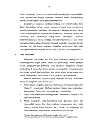 15
Dalam manajemen, kinerja merupakan keseluruhan kegiatan yang dilakukan
untuk meningkatkan kinerja organisasi, termasuk kinerja masing-masing
individu dan kelompok kerja di perusahaan tersebut.8
Berdasarkan beberapa pendapat tentang teori kinerja/prestasi kerja
dapat disimpulkan bahwa kinerja maupun prestasi kerja mengandung
substansi pencapaian hasil kerja oleh seseorang. Dengan demikian bahwa
kinerja maupun prestasi kerja merupakan cerminan hasil yang dicapai oleh
seseorang atau sekelompok orang.Kinerja perorangan (individual
performance) dengan kinerja lembaga (institutional performance) atau kinerja
perusahaan (corporate performance) terdapat hubungan yang erat. Dengan
perkataan lain bila kinerja karyawan (individual performance) baik maka
kemungkinan besar kinerja perusahaan (corporate performance) juga baik.
E. Teori Pelayanan
Pelayanan masyarakat oleh Polri pada hakikatnya perwujudan dari
penyelenggaraan tugas pokok, fungsi dan peranannya selaku penegak
hukum, pengayom dan pelindung serta pelayanan masyarakat maupun
pembimbing di bidang kamtibmas dengan menempatkan masyarakat yang
mempunyai derajat dan kedudukan yang sama selaku warga negara yang
berhak mendapatkan perlindungan hukum, jiwa dan harta bendanya.
Menurut Hermawati, pelayanan yang dilakukan itu harus berdasarkan
azas-azas pelayanan prima antara lain :9
1. Aman, dalam pengertian pelayanan Polri dapat memberikan rasa aman
(Security), keselamatan (Safety), jaminan (Surety) dan kedamaian /
ketentraman (Peace) bagi masyarakat yang memerlukan.
2. Cepat, bahwa pelayanan diselenggarakan dalam waktu yang tepat dan
tidak ditunda-tunda.
3. Murah, pelayanan pada hakekatnya tidak diperlukan biaya dari
masyarakat, namun bila dipersyaratkan menggunakan biaya maka
diselenggarakan sesuai ketentuan yang berlaku dan terjangkau oleh
masyarakat serta tidak dibebani penambahan biaya lainnya.
8Dessler, Gary.Manajemen SDM, Jakarta, Indeks, 2009, hal. 27.
9 Hermawati, Pelayanan Prima, Jakarta, Lemdikpol Selapa Pori, 2008, hal. 22
 