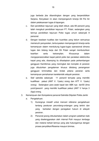 19
juga berbeda jika dibandingkan dengan yang berpendidikan
Sarjana. Kenyataan ini akan mempengaruhi kinerja Dit Pol Air
dalam pelaksanaan tugas di lapangan.
c. Dari pendidikan kejuruan yang telah diikuti, ada 88 personil yang
telah mengikuti pendidikan kejuruan FT. Polair, sedangkan yang
lainnya pendidikan kejuruan Polisi tugas umum sebanyak 9
personel.
d. Dengan keadaan kualitas dan kuantitas yang belum semuanya
memenuhi persyaratan, tentunyaakan mempengaruhi kinerja serta
kemampuan dalam mendukung tugas-tugas operasional dimana
tugas dan bidang kerja dari Dit Polair sangat membutuhkan
keahlian serta ketrampilan. Khususnya dalam
mengoperasionalkan kapal patroli polisi dan peralatan elektronika
kapal yang ada, disamping itu dihadapkan pada perkembangan
gangguan Kamtibmas yang meningkat dan komplek di perairan
juga dibutuhkan pengalaman khusus dibidang penanganan
gangguan kriminalitas dan tindak pidana perairan serta
kemampuan pemahaman karekteristik wilayah perairan.
e. Staf satrolda sebanyak 11 personil ternyata yang memiliki
kualifikasi pelaut (ANT V: 1(satu) orang dan ATT V: 1(satu)
orang). Sedangkan para awak kapal dan ABK nya dari50 (lima
puluh)pesonil yang memiliki kualifikasi pelaut (ANT V hanya 3
(tiga) orang.
3. Kemampuan dan Kompetensi personel Satrolda Ditpolair Polda Jambi
a. Pengetahuan.
1) Kurangnya inisiatif untuk mencari referensi pengetahuan
tentang peraturan perundang-undangan yang terkini dan
yang berkaitan dengan penegakan hukum di wilayah
perairan.
2) Personel jarang diikutsertakan dalam program pelatihan baik
yang diselenggarakan oleh internal Polri maupun lembaga
dan instansi terkait lainnya yang ada hubungannya dengan
proses penyidikan/Reserse maupun binmas.
 