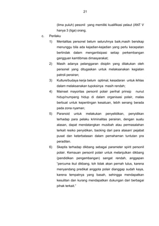 21
(lima puluh) pesonil yang memiliki kualifikasi pelaut (ANT V
hanya 3 (tiga) orang.
c. Perilaku
1) Mentalitas personel belum seluruhnya baik,masih bersikap
menunggu bila ada kejadian-kejadian yang perlu kecepatan
bertindak dalam mengantisipasi setiap perkembangan
gangguan kamtibmas dimasyarakat;
2) Masih adanya pelanggaran disiplin yang dilakukan oleh
personel yang ditugaskan untuk melaksanakan kegiatan
patroli perairan;
3) Kulture/budaya kerja belum optimal, kesadaran untuk ikhlas
dalam melaksanakan tupoksinya masih rendah;
4) Mainset mayoritas personil polair perihal prinsip nunut
hidup/numpang hidup di dalam organisasi polair, malas
berbuat untuk kepentingan kesatuan, lebih senang berada
pada zona nyaman;
5) Paranoid untuk melakukan penyelidikan, penyidikan
terhadap para pelaku kriminalitas perairan, dengan suatu
alasan, dapat mendatangkan musibah atau permasalahan
terkait resiko penyidikan, backing dari para atasan/ pejabat
pusat dan keterbatasan dalam pemahaman tuntutan pra
peradilan.
6) Skeptis terhadap dikbang sebagai parameter spirit personil
polair. Kemauan personil polair untuk melanjutkan dikbang
(pendidikan pengembangan) sangat rendah, anggapan
“percuma ikut dikbang, toh tidak akan pernah lulus, karena
menyandang predikat anggota polair dianggap sudah kaya,
karena tempatnya yang basah, sehingga mendapatkan
kesulitan dan kurang mendapatkan dukungan dari berbagai
pihak terkait.”
 