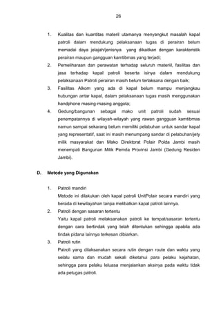 26
1. Kualitas dan kuantitas materil utamanya menyangkut masalah kapal
patroli dalam mendukung pelaksanaan tugas di perairan belum
memadai daya jelajah/jenisnya yang dikaitkan dengan karakteristik
perairan maupun gangguan kamtibmas yang terjadi;
2. Pemeliharaan dan perawatan terhadap seluruh materiil, fasilitas dan
jasa terhadap kapal patroli beserta isinya dalam mendukung
pelaksanaan Patroli perairan masih belum terlaksana dengan baik;
3. Fasilitas Alkom yang ada di kapal belum mampu menjangkau
hubungan antar kapal, dalam pelaksanaan tugas masih menggunakan
handphone masing-masing anggota;
4. Gedung/bangunan sebagai mako unit patroli sudah sesuai
penempatannya di wilayah-wilayah yang rawan gangguan kamtibmas
namun sampai sekarang belum memiliki pelabuhan untuk sandar kapal
yang representatif, saat ini masih menumpang sandar di pelabuhan/jety
milik masyarakat dan Mako Direktorat Polair Polda Jambi masih
menempati Bangunan Milik Pemda Provinsi Jambi (Gedung Residen
Jambi).
D. Metode yang Digunakan
1. Patroli mandiri
Metode ini dilakukan oleh kapal patroli UnitPolair secara mandiri yang
berada di kewilayahan tanpa melibatkan kapal patroli lainnya.
2. Patroli dengan sasaran tertentu
Yaitu kapal patroli melaksanakan patroli ke tempat/sasaran tertentu
dengan cara bertindak yang telah ditentukan sehingga apabila ada
tindak pidana lainnya terkesan dibiarkan.
3. Patroli rutin
Patroli yang dilaksanakan secara rutin dengan route dan waktu yang
selalu sama dan mudah sekali diketahui para pelaku kejahatan,
sehingga para pelaku leluasa menjalankan aksinya pada waktu tidak
ada petugas patroli.
 