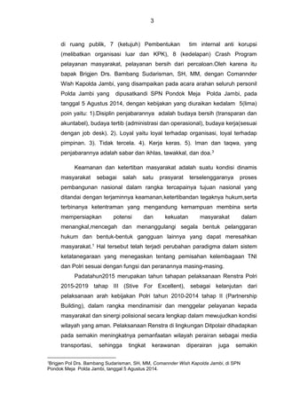 3
di ruang publik, 7 (ketujuh) Pembentukan tim internal anti korupsi
(melibatkan organisasi luar dan KPK), 8 (kedelapan) Crash Program
pelayanan masyarakat, pelayanan bersih dari percaloan.Oleh karena itu
bapak Brigjen Drs. Bambang Sudarisman, SH, MM, dengan Comannder
Wish Kapolda Jambi, yang disampaikan pada acara arahan seluruh personil
Polda Jambi yang dipusatkandi SPN Pondok Meja Polda Jambi, pada
tanggal 5 Agustus 2014, dengan kebijakan yang diuraikan kedalam 5(lima)
poin yaitu: 1).Disiplin penjabarannya adalah budaya bersih (transparan dan
akuntabel), budaya tertib (administrasi dan operasional), budaya kerja(sesuai
dengan job desk). 2). Loyal yaitu loyal terhadap organisasi, loyal terhadap
pimpinan. 3). Tidak tercela. 4). Kerja keras. 5). Iman dan taqwa, yang
penjabarannya adalah sabar dan ikhlas, tawakkal, dan doa.3
Keamanan dan ketertiban masyarakat adalah suatu kondisi dinamis
masyarakat sebagai salah satu prasyarat terselenggaranya proses
pembangunan nasional dalam rangka tercapainya tujuan nasional yang
ditandai dengan terjaminnya keamanan,ketertibandan tegaknya hukum,serta
terbinanya ketentraman yang mengandung kemampuan membina serta
mempersiapkan potensi dan kekuatan masyarakat dalam
menangkal,mencegah dan menanggulangi segala bentuk pelanggaran
hukum dan bentuk-bentuk gangguan lainnya yang dapat meresahkan
masyarakat.1 Hal tersebut telah terjadi perubahan paradigma dalam sistem
ketatanegaraan yang menegaskan tentang pemisahan kelembagaan TNI
dan Polri sesuai dengan fungsi dan peranannya masing-masing.
Padatahun2015 merupakan tahun tahapan pelaksanaan Renstra Polri
2015-2019 tahap III (Stive For Excellent), sebagai kelanjutan dari
pelaksanaan arah kebijakan Polri tahun 2010-2014 tahap II (Partnership
Building), dalam rangka mendinamisir dan menggelar pelayanan kepada
masyarakat dan sinergi polisional secara lengkap dalam mewujudkan kondisi
wilayah yang aman. Pelaksanaan Renstra di lingkungan Ditpolair dihadapkan
pada semakin meningkatnya pemanfaatan wilayah perairan sebagai media
transportasi, sehingga tingkat kerawanan diperairan juga semakin
3
Brigjen Pol Drs. Bambang Sudarisman, SH, MM, Comannder Wish Kapolda Jambi, di SPN
Pondok Meja Polda Jambi, tanggal 5 Agustus 2014.
 