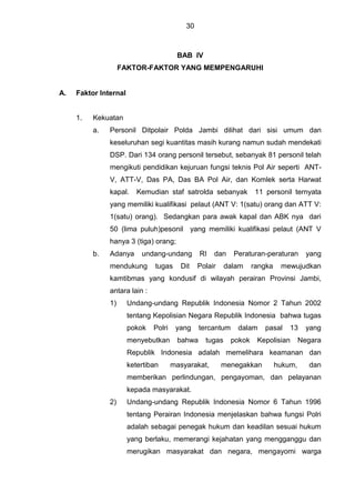 30
BAB IV
FAKTOR-FAKTOR YANG MEMPENGARUHI
A. Faktor Internal
1. Kekuatan
a. Personil Ditpolair Polda Jambi dilihat dari sisi umum dan
keseluruhan segi kuantitas masih kurang namun sudah mendekati
DSP. Dari 134 orang personil tersebut, sebanyak 81 personil telah
mengikuti pendidikan kejuruan fungsi teknis Pol Air seperti ANT-
V, ATT-V, Das PA, Das BA Pol Air, dan Komlek serta Harwat
kapal. Kemudian staf satrolda sebanyak 11 personil ternyata
yang memiliki kualifikasi pelaut (ANT V: 1(satu) orang dan ATT V:
1(satu) orang). Sedangkan para awak kapal dan ABK nya dari
50 (lima puluh)pesonil yang memiliki kualifikasi pelaut (ANT V
hanya 3 (tiga) orang;
b. Adanya undang-undang RI dan Peraturan-peraturan yang
mendukung tugas Dit Polair dalam rangka mewujudkan
kamtibmas yang kondusif di wilayah perairan Provinsi Jambi,
antara lain :
1) Undang-undang Republik Indonesia Nomor 2 Tahun 2002
tentang Kepolisian Negara Republik Indonesia bahwa tugas
pokok Polri yang tercantum dalam pasal 13 yang
menyebutkan bahwa tugas pokok Kepolisian Negara
Republik Indonesia adalah memelihara keamanan dan
ketertiban masyarakat, menegakkan hukum, dan
memberikan perlindungan, pengayoman, dan pelayanan
kepada masyarakat.
2) Undang-undang Republik Indonesia Nomor 6 Tahun 1996
tentang Perairan Indonesia menjelaskan bahwa fungsi Polri
adalah sebagai penegak hukum dan keadilan sesuai hukum
yang berlaku, memerangi kejahatan yang mengganggu dan
merugikan masyarakat dan negara, mengayomi warga
 