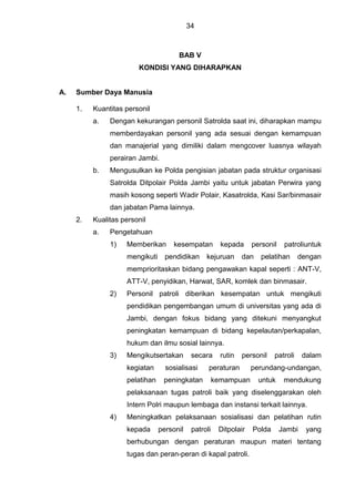 34
BAB V
KONDISI YANG DIHARAPKAN
A. Sumber Daya Manusia
1. Kuantitas personil
a. Dengan kekurangan personil Satrolda saat ini, diharapkan mampu
memberdayakan personil yang ada sesuai dengan kemampuan
dan manajerial yang dimiliki dalam mengcover luasnya wilayah
perairan Jambi.
b. Mengusulkan ke Polda pengisian jabatan pada struktur organisasi
Satrolda Ditpolair Polda Jambi yaitu untuk jabatan Perwira yang
masih kosong seperti Wadir Polair, Kasatrolda, Kasi Sar/binmasair
dan jabatan Pama lainnya.
2. Kualitas personil
a. Pengetahuan
1) Memberikan kesempatan kepada personil patroliuntuk
mengikuti pendidikan kejuruan dan pelatihan dengan
memprioritaskan bidang pengawakan kapal seperti : ANT-V,
ATT-V, penyidikan, Harwat, SAR, komlek dan binmasair.
2) Personil patroli diberikan kesempatan untuk mengikuti
pendidikan pengembangan umum di universitas yang ada di
Jambi, dengan fokus bidang yang ditekuni menyangkut
peningkatan kemampuan di bidang kepelautan/perkapalan,
hukum dan ilmu sosial lainnya.
3) Mengikutsertakan secara rutin personil patroli dalam
kegiatan sosialisasi peraturan perundang-undangan,
pelatihan peningkatan kemampuan untuk mendukung
pelaksanaan tugas patroli baik yang diselenggarakan oleh
Intern Polri maupun lembaga dan instansi terkait lainnya.
4) Meningkatkan pelaksanaan sosialisasi dan pelatihan rutin
kepada personil patroli Ditpolair Polda Jambi yang
berhubungan dengan peraturan maupun materi tentang
tugas dan peran-peran di kapal patroli.
 