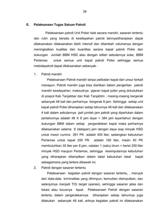 39
E. Pelaksanaan Tugas Satuan Patroli
Pelaksanaan patroli Unit Polair baik secara mandiri, sasaran tertentu
dan rutin yang berada di kewilayahan patroli lainnyadiharapkan dapat
dilaksanakan dilaksanakan lebih intensif dan ditambah volumenya dengan
meningkatkan kualitas dan kuantitas sarana kapal patroli Polisi dan
dukungan Jumlah BBM HSD atau dengan istilah sebutannya solar, BBM
Pertamax untuk semua unit kapal patroli Polisi sehingga semua
metodepatroli dapat dilaksanakan sebanyak :
1. Patroli mandiri
Pelaksanaan Patroli mandiri tanpa pelibatan kapal dari unsur terkait
manapun. Patroli mandiri juga bisa diartikan dalam pengertian patroli
mandiri kewilayahan, maksudnya jajaran kapal polisi yang didudukkan
di pospol Kab Tanjabbar dan Kab Tanjabtim , masing-masing bergerak
sebanyak 48 kali dan perharinya bergerak 8 jam. Sehingga setiap unit
kapal patroli Polisi diharapkan setiap tahunnya 48 kali dan dilaksanakan
4 kali dalam sebulannya jadi jumlah jam patroli yang diperlukan dalam
pertahunnya adalah 48 X 8 jam layar = 384 jam layar/tahun dengan
dukungan BBM dalam setiap pergerakkkan kapal maka perharinya
dilaksanakan selama 8 (delapan) jam dengan daya isap minyak HSD
untuk mesin cumins 261 PK adalah 400 liter, sedangkan kebutuhan
Pertamax untuk kapal 200 PK adalah 160 liter, mesin 40 PK
membutuhkan 35 liter per 8 jam, catatan 1 (satu) drum = berisi 250 liter
minyak HSD maupun Pertamax, sehingga kesimpulannya kebutuhan
yang diharapkan ditampilkan dalam tabel kebutuhan ideal kapal
sebagaimana yang tertera dibawah ini;
2. Patroli dengan sasaran tertentu
Pelaksanaan kegiatan patroli dengan sasaran tertentu, , merujuk
dari data-data kriminalitas yang dihimpun, kemudian disimpulkan, dan
selanjutnya menjadi TO( target operasi), sehingga sasaran jelas dan
lokasi atau locusnya tepat. Pelaksanaan Patroli dengan sasaran
tertentu dalam pergerakkannya diharapkan setiap tahunnya juga
dilakukan sebanyak 48 kali, artinya kegiatan patroli ini dilaksanakan
 