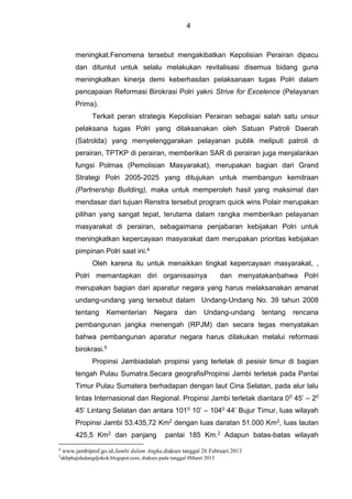 4
meningkat.Fenomena tersebut mengakibatkan Kepolisian Perairan dipacu
dan dituntut untuk selalu melakukan revitalisasi disemua bidang guna
meningkatkan kinerja demi keberhasilan pelaksanaan tugas Polri dalam
pencapaian Reformasi Birokrasi Polri yakni Strive for Excelence (Pelayanan
Prima).
Terkait peran strategis Kepolisian Perairan sebagai salah satu unsur
pelaksana tugas Polri yang dilaksanakan oleh Satuan Patroli Daerah
(Satrolda) yang menyelenggarakan pelayanan publik meliputi patroli di
perairan, TPTKP di perairan, memberikan SAR di perairan juga menjalankan
fungsi Polmas (Pemolisian Masyarakat), merupakan bagian dari Grand
Strategi Polri 2005-2025 yang ditujukan untuk membangun kemitraan
(Partnership Building), maka untuk memperoleh hasil yang maksimal dan
mendasar dari tujuan Renstra tersebut program quick wins Polair merupakan
pilihan yang sangat tepat, terutama dalam rangka memberikan pelayanan
masyarakat di perairan, sebagaimana penjabaran kebijakan Polri untuk
meningkatkan kepercayaan masyarakat dam merupakan prioritas kebijakan
pimpinan Polri saat ini.4
Oleh karena itu untuk menaikkan tingkat kepercayaan masyarakat, ,
Polri memantapkan diri organisasinya dan menyatakanbahwa Polri
merupakan bagian dari aparatur negara yang harus melaksanakan amanat
undang-undang yang tersebut dalam Undang-Undang No. 39 tahun 2008
tentang Kementerian Negara dan Undang-undang tentang rencana
pembangunan jangka menengah (RPJM) dan secara tegas menyatakan
bahwa pembangunan aparatur negara harus dilakukan melalui reformasi
birokrasi.5
Propinsi Jambiadalah propinsi yang terletak di pesisir timur di bagian
tengah Pulau Sumatra.Secara geografisPropinsi Jambi terletak pada Pantai
Timur Pulau Sumatera berhadapan dengan laut Cina Selatan, pada alur lalu
lintas Internasional dan Regional. Propinsi Jambi terletak diantara 00 45’ – 20
45’ Lintang Selatan dan antara 1010 10’ – 1040 44’ Bujur Timur, luas wilayah
Propinsi Jambi 53.435,72 Km2 dengan luas daratan 51.000 Km2, luas lautan
425,5 Km2 dan panjang pantai 185 Km.2 Adapun batas-batas wilayah
4
www.jambiprof.go.id.Jambi dalam Angka,diakses tanggal 26 Februari 2013
5
akbphajidadangdjokok.blogspot.com, diakses pada tanggal 0Maret 2015
 