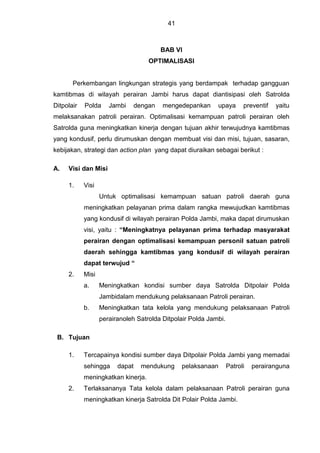 41
BAB VI
OPTIMALISASI
Perkembangan lingkungan strategis yang berdampak terhadap gangguan
kamtibmas di wilayah perairan Jambi harus dapat diantisipasi oleh Satrolda
Ditpolair Polda Jambi dengan mengedepankan upaya preventif yaitu
melaksanakan patroli perairan. Optimalisasi kemampuan patroli perairan oleh
Satrolda guna meningkatkan kinerja dengan tujuan akhir terwujudnya kamtibmas
yang kondusif, perlu dirumuskan dengan membuat visi dan misi, tujuan, sasaran,
kebijakan, strategi dan action plan yang dapat diuraikan sebagai berikut :
A. Visi dan Misi
1. Visi
Untuk optimalisasi kemampuan satuan patroli daerah guna
meningkatkan pelayanan prima dalam rangka mewujudkan kamtibmas
yang kondusif di wilayah perairan Polda Jambi, maka dapat dirumuskan
visi, yaitu : “Meningkatnya pelayanan prima terhadap masyarakat
perairan dengan optimalisasi kemampuan personil satuan patroli
daerah sehingga kamtibmas yang kondusif di wilayah perairan
dapat terwujud “
2. Misi
a. Meningkatkan kondisi sumber daya Satrolda Ditpolair Polda
Jambidalam mendukung pelaksanaan Patroli perairan.
b. Meningkatkan tata kelola yang mendukung pelaksanaan Patroli
perairanoleh Satrolda Ditpolair Polda Jambi.
B. Tujuan
1. Tercapainya kondisi sumber daya Ditpolair Polda Jambi yang memadai
sehingga dapat mendukung pelaksanaan Patroli perairanguna
meningkatkan kinerja.
2. Terlaksananya Tata kelola dalam pelaksanaan Patroli perairan guna
meningkatkan kinerja Satrolda Dit Polair Polda Jambi.
 