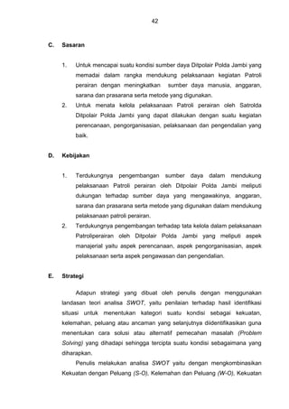 42
C. Sasaran
1. Untuk mencapai suatu kondisi sumber daya Ditpolair Polda Jambi yang
memadai dalam rangka mendukung pelaksanaan kegiatan Patroli
perairan dengan meningkatkan sumber daya manusia, anggaran,
sarana dan prasarana serta metode yang digunakan.
2. Untuk menata kelola pelaksanaan Patroli perairan oleh Satrolda
Ditpolair Polda Jambi yang dapat dilakukan dengan suatu kegiatan
perencanaan, pengorganisasian, pelaksanaan dan pengendalian yang
baik.
D. Kebijakan
1. Terdukungnya pengembangan sumber daya dalam mendukung
pelaksanaan Patroli perairan oleh Ditpolair Polda Jambi meliputi
dukungan terhadap sumber daya yang mengawakinya, anggaran,
sarana dan prasarana serta metode yang digunakan dalam mendukung
pelaksanaan patroli perairan.
2. Terdukungnya pengembangan terhadap tata kelola dalam pelaksanaan
Patroliperairan oleh Ditpolair Polda Jambi yang meliputi aspek
manajerial yaitu aspek perencanaan, aspek pengorganisasian, aspek
pelaksanaan serta aspek pengawasan dan pengendalian.
E. Strategi
Adapun strategi yang dibuat oleh penulis dengan menggunakan
landasan teori analisa SWOT, yaitu penilaian terhadap hasil identifikasi
situasi untuk menentukan kategori suatu kondisi sebagai kekuatan,
kelemahan, peluang atau ancaman yang selanjutnya diidentifikasikan guna
menentukan cara solusi atau alternatif pemecahan masalah (Problem
Solving) yang dihadapi sehingga tercipta suatu kondisi sebagaimana yang
diharapkan.
Penulis melakukan analisa SWOT yaitu dengan mengkombinasikan
Kekuatan dengan Peluang (S-O), Kelemahan dan Peluang (W-O), Kekuatan
 