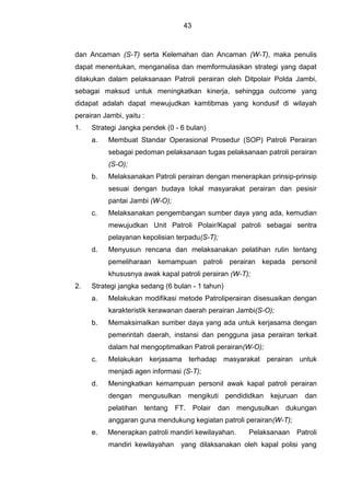 43
dan Ancaman (S-T) serta Kelemahan dan Ancaman (W-T), maka penulis
dapat menentukan, menganalisa dan memformulasikan strategi yang dapat
dilakukan dalam pelaksanaan Patroli perairan oleh Ditpolair Polda Jambi,
sebagai maksud untuk meningkatkan kinerja, sehingga outcome yang
didapat adalah dapat mewujudkan kamtibmas yang kondusif di wilayah
perairan Jambi, yaitu :
1. Strategi Jangka pendek (0 - 6 bulan)
a. Membuat Standar Operasional Prosedur (SOP) Patroli Perairan
sebagai pedoman pelaksanaan tugas pelaksanaan patroli perairan
(S-O);
b. Melaksanakan Patroli perairan dengan menerapkan prinsip-prinsip
sesuai dengan budaya lokal masyarakat perairan dan pesisir
pantai Jambi (W-O);
c. Melaksanakan pengembangan sumber daya yang ada, kemudian
mewujudkan Unit Patroli Polair/Kapal patroli sebagai sentra
pelayanan kepolisian terpadu(S-T);
d. Menyusun rencana dan melaksanakan pelatihan rutin tentang
pemeliharaan kemampuan patroli perairan kepada personil
khususnya awak kapal patroli perairan (W-T);
2. Strategi jangka sedang (6 bulan - 1 tahun)
a. Melakukan modifikasi metode Patroliperairan disesuaikan dengan
karakteristik kerawanan daerah perairan Jambi(S-O);
b. Memaksimalkan sumber daya yang ada untuk kerjasama dengan
pemerintah daerah, instansi dan pengguna jasa perairan terkait
dalam hal mengoptimalkan Patroli perairan(W-O);
c. Melakukan kerjasama terhadap masyarakat perairan untuk
menjadi agen informasi (S-T);
d. Meningkatkan kemampuan personil awak kapal patroli perairan
dengan mengusulkan mengikuti pendididkan kejuruan dan
pelatihan tentang FT. Polair dan mengusulkan dukungan
anggaran guna mendukung kegiatan patroli perairan(W-T);
e. Menerapkan patroli mandiri kewilayahan. Pelaksanaan Patroli
mandiri kewilayahan yang dilaksanakan oleh kapal polisi yang
 