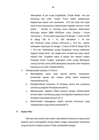 44
ditempatkan di pos kuala tungkal(Kab. Tanjab Barat) dan pos
Kampung laut (Kab. Tanjab Timur) dalam pelaksanaan
kegiatannya secara rutin pertriwulan 12,5 hari kerja dan kapal
polisi di pos kampung laut melaksanakan kegiatan rutinnya 16 kali
patroli. Kondisi ini memang harus ditempuh dikarenakan
dukungan alokasi BBM HSD/Solar untuk Triwulan I hanya
mencukupi + 16 hari patroli kapal type C2 dengan 1 mesin (6.250
ltr dibagi 400 ltr = 15, 625 dibulatkan = 16 hari
dan Pertamax hanya mampu mencukupi + 12,5 hari patroli,
sedangkan kapal type C2 dengan 2 mesin (4.000 ltr dibagi 320 ltr
= 12,5 hari. Keberadaan sungai Pengabuan menuju pelabuhan
dagang Tanjab barat dan segala jenis armada laut yang masuk
wilayah Kab. Tanjabbar dapat di pantau dan diawasi melalui
Pospolair Kuala Tungkal, sedangkan untuk sungai Batanghari
menuju ke Kota Jambi (DAS Batanghari) terpantau oleh Polspolair
Kampung Laut (Kab Tanjabtim)(W-O).
3. Strategi jangka panjang (1-2 tahun)
a. Meningkatkan peran serta seluruh elemen masyarakat,
pemerintah daerah dan instansi terkait dalam kerjasama
harkamtibmas(S-O).
b. Mengidentifikasi kebutuhan riil terhadap sarana dan prasarana
pendukung kegiatan Patroliperairan(W-O).
c. Melaksanakan kegiatan Patroli perairan dengan melaksanakan
binmas dalam mendukung upaya meningkatkan kesadaran hukum
terhadap masyarakat perairan (S-T).
d. Meminimalisir pelanggaran disiplin personil khususnya yang
melaksanakan tugas patroli perairan(W-T).
F. Action Plan
Rencana aksi (action plan) dalam optimalisasi kemampuan kapal patroli
perairan guna meningkatkan kinerja dalam rangka mewujudkan kamtibmas
yang kondusif di wilayah perairan Polda Jambiadalah dengan :
 