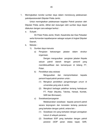 45
1. Meningkatkan kondisi sumber daya dalam mendukung pelaksanaan
patroliperairanoleh Ditpolair Polda Jambi.
Untuk meningkatkan pelaksanaan kegiatan Patroli perairan oleh
Ditpolair Polda Jambi, dilihat dari dukungan oleh sumber daya dapat
dilakukan dengan cara sebagai berikut :
a. Subyek :
Dir Polair Polda Jambi, Wadir, Kasatrolda dan Kasi Patwalair
serta Komandan kapalberperan sebagai subyek di tingkat Ditpolair
Daerah.
b. Metode :
1) Sumber daya manusia
a) Pengisian kekosongan jabatan dalam struktur
organisasi.
Dengan mengusulkan pengisian jabatan Kepala
satuan patroli daerah dengan personil yang
memilikikualifikasi dan kemampuan di bidang FT.
Polair.
b) Pendidikan atau edukasi
Mengusulkan dan memprioritaskan kepada
personil kapal patroli perairan untuk :
(1) Mengikuti pendidikan pengembangan umum di
universitas yang ada di Jambi.
(2) Mengikuti berbagai pelatihan tentang harkatpuan
FT. Polair (Nautika, Teknika, Harwat, Komlek,
SAR dan Binmasair).
c) Sosialisasi/penyegaran
Melaksanakan sosialisasi kepada personil patroli
secara terprogram dan konsisten tentang peraturan
yang berkaitan dengan patroli, antara lain :
(1) Sosialisasi UU yang berkaitan dengan penegakan
hukum di wilayah perairan.
(2) Sosialisasi SOP yang berkaitan dengan patroli
perairan (SOP peran diatas kapal, SAR,
 