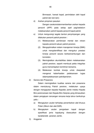 46
Binmasair, harwat kapal, penindakan oleh kapal
patroli dan lain-lain)
d) Arahan pimpinan pasukan
Dengan carakonsistenmemberikan arahan kepada
personil (APP) pada setiap apel pagi/sebelum
melaksanakan patroli kepada personil kapal patroli.
e) Untuk mengurangi segala bentuk penyimpangan yang
dilakukan personil patroli perairan :
(1) Melaksanakan pembinaan mental dan rohani
kepada personil satuan patroli perairan.
(2) Mengoptimalkan sistem manajemen kinerja (SMK)
untuk mengidentifikasi dan mengukur prestasi
kinerja personil secara berkesinambungan dan
konsisten.
(3) Meningkatkan akuntabilitas dalam melaksanakan
patroli perairan, seperti membuat pakta integritas
guna memantapkan komitmen bersama.
(4) Melakukan kontrak kinerja untuk disepakati
mengenai keberhasilan pelaksanaan tugas
dalampelaksanaan patroliperairan.
2) Sarana dan Prasarana
Dalam meningkatkan kualitas sarana dan prasarana
dalam mendukung Patroli perairan, melakukan upaya
dengan mengajukan kepada Kapolda Jambi melalui Kepala
Biro perencanaan dan Kepala Biro Sarpras yang dimasukkan
dalam pengajuan rancangan rencana kerja tahun berikutnya
yaitu :
a) Mengajukan usulan terhadap penambahan alat khusus
Polair (Alkom dan alat SAR).
b) Mengajukan usulan pengadaan kapal dengan
spesifikasi jenis kapalyang disesuaikan dengan
karakteristik perairan Jambi.
3) Anggaran
 