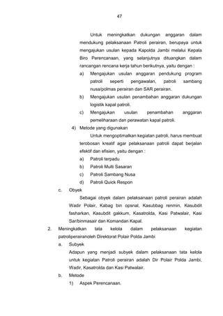 47
Untuk meningkatkan dukungan anggaran dalam
mendukung pelaksanaan Patroli perairan, berupaya untuk
mengajukan usulan kepada Kapolda Jambi melalui Kepala
Biro Perencanaan, yang selanjutnya dituangkan dalam
rancangan rencana kerja tahun berikutnya, yaitu dengan :
a) Mengajukan usulan anggaran pendukung program
patroli seperti pengawalan, patroli sambang
nusa/polmas perairan dan SAR perairan.
b) Mengajukan usulan penambahan anggaran dukungan
logistik kapal patroli.
c) Mengajukan usulan penambahan anggaran
pemeliharaan dan perawatan kapal patroli.
4) Metode yang digunakan
Untuk mengoptimalkan kegiatan patroli, harus membuat
terobosan kreatif agar pelaksanaan patroli dapat berjalan
efektif dan efisien, yaitu dengan :
a) Patroli terpadu
b) Patroli Multi Sasaran
c) Patroli Sambang Nusa
d) Patroli Quick Respon
c. Obyek
Sebagai obyek dalam pelaksanaan patroli perairan adalah
Wadir Polair, Kabag bin opsnal, Kasubbag renmin, Kasubdit
fasharkan, Kasubdit gakkum, Kasatrolda, Kasi Patwalair, Kasi
Sar/binmasair dan Komandan Kapal.
2. Meningkatkan tata kelola dalam pelaksanaan kegiatan
patroliperairanoleh Direktorat Polair Polda Jambi
a. Subyek
Adapun yang menjadi subyek dalam pelaksanaan tata kelola
untuk kegiatan Patroli perairan adalah Dir Polair Polda Jambi,
Wadir, Kasatrolda dan Kasi Patwalair.
b. Metode
1) Aspek Perencanaan.
 
