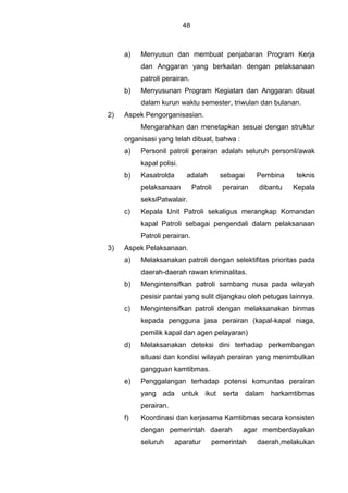 48
a) Menyusun dan membuat penjabaran Program Kerja
dan Anggaran yang berkaitan dengan pelaksanaan
patroli perairan.
b) Menyusunan Program Kegiatan dan Anggaran dibuat
dalam kurun waktu semester, triwulan dan bulanan.
2) Aspek Pengorganisasian.
Mengarahkan dan menetapkan sesuai dengan struktur
organisasi yang telah dibuat, bahwa :
a) Personil patroli perairan adalah seluruh personil/awak
kapal polisi.
b) Kasatrolda adalah sebagai Pembina teknis
pelaksanaan Patroli perairan dibantu Kepala
seksiPatwalair.
c) Kepala Unit Patroli sekaligus merangkap Komandan
kapal Patroli sebagai pengendali dalam pelaksanaan
Patroli perairan.
3) Aspek Pelaksanaan.
a) Melaksanakan patroli dengan selektifitas prioritas pada
daerah-daerah rawan kriminalitas.
b) Mengintensifkan patroli sambang nusa pada wilayah
pesisir pantai yang sulit dijangkau oleh petugas lainnya.
c) Mengintensifkan patroli dengan melaksanakan binmas
kepada pengguna jasa perairan (kapal-kapal niaga,
pemilik kapal dan agen pelayaran)
d) Melaksanakan deteksi dini terhadap perkembangan
situasi dan kondisi wilayah perairan yang menimbulkan
gangguan kamtibmas.
e) Penggalangan terhadap potensi komunitas perairan
yang ada untuk ikut serta dalam harkamtibmas
perairan.
f) Koordinasi dan kerjasama Kamtibmas secara konsisten
dengan pemerintah daerah agar memberdayakan
seluruh aparatur pemerintah daerah,melakukan
 