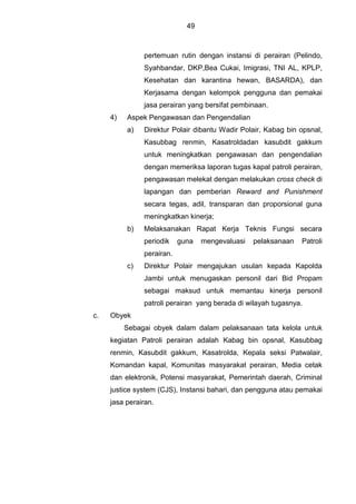 49
pertemuan rutin dengan instansi di perairan (Pelindo,
Syahbandar, DKP,Bea Cukai, Imigrasi, TNI AL, KPLP,
Kesehatan dan karantina hewan, BASARDA), dan
Kerjasama dengan kelompok pengguna dan pemakai
jasa perairan yang bersifat pembinaan.
4) Aspek Pengawasan dan Pengendalian
a) Direktur Polair dibantu Wadir Polair, Kabag bin opsnal,
Kasubbag renmin, Kasatroldadan kasubdit gakkum
untuk meningkatkan pengawasan dan pengendalian
dengan memeriksa laporan tugas kapal patroli perairan,
pengawasan melekat dengan melakukan cross check di
lapangan dan pemberian Reward and Punishment
secara tegas, adil, transparan dan proporsional guna
meningkatkan kinerja;
b) Melaksanakan Rapat Kerja Teknis Fungsi secara
periodik guna mengevaluasi pelaksanaan Patroli
perairan.
c) Direktur Polair mengajukan usulan kepada Kapolda
Jambi untuk menugaskan personil dari Bid Propam
sebagai maksud untuk memantau kinerja personil
patroli perairan yang berada di wilayah tugasnya.
c. Obyek
Sebagai obyek dalam dalam pelaksanaan tata kelola untuk
kegiatan Patroli perairan adalah Kabag bin opsnal, Kasubbag
renmin, Kasubdit gakkum, Kasatrolda, Kepala seksi Patwalair,
Komandan kapal, Komunitas masyarakat perairan, Media cetak
dan elektronik, Potensi masyarakat, Pemerintah daerah, Criminal
justice system (CJS), Instansi bahari, dan pengguna atau pemakai
jasa perairan.
 