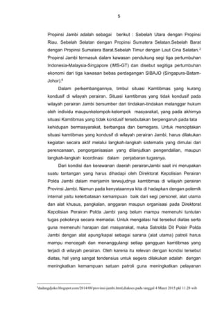 5
Propinsi Jambi adalah sebagai berikut : Sebelah Utara dengan Propinsi
Riau. Sebelah Selatan dengan Propinsi Sumatera Selatan.Sebelah Barat
dengan Propinsi Sumatera Barat.Sebelah Timur dengan Laut Cina Selatan.2
Propinsi Jambi termasuk dalam kawasan pendukung segi tiga pertumbuhan
Indonesia-Malaysia-Singapore (IMS-GT) dan disebut segitiga pertumbuhan
ekonomi dari tiga kawasan bebas perdagangan SIBAJO (Singapura-Batam-
Johor).6
Dalam perkembangannya, timbul situasi Kamtibmas yang kurang
kondusif di wilayah perairan. Situasi kamtibmas yang tidak kondusif pada
wilayah perairan Jambi bersumber dari tindakan-tindakan melanggar hukum
oleh individu maupunkelompok-kelompok masyarakat, yang pada akhirnya
situasi Kamtibmas yang tidak kondusif tersebutakan berpengaruh pada tata
kehidupan bermasyarakat, berbangsa dan bernegara. Untuk menciptakan
situasi kamtibmas yang kondusif di wilayah perairan Jambi, harus dilakukan
kegiatan secara aktif melalui langkah-langkah sistematis yang dimulai dari
perencanaan, pengorganisasian yang dilanjutkan pengendalian, maupun
langkah-langkah koordinasi dalam penjabaran tugasnya.
Dari kondisi dan kerawanan daerah perairanJambi saat ini merupakan
suatu tantangan yang harus dihadapi oleh Direktorat Kepolisian Perairan
Polda Jambi dalam menjamin terwujudnya kamtibmas di wilayah perairan
Provinsi Jambi. Namun pada kenyataannya kita di hadapkan dengan polemik
internal yaitu keterbatasan kemampuan baik dari segi personel, alat utama
dan alat khusus, pangkalan, anggaran maupun organisasi pada Direktorat
Kepolisian Perairan Polda Jambi yang belum mampu memenuhi tuntutan
tugas pokoknya secara memadai. Untuk mengatasi hal tersebut diatas serta
guna memenuhi harapan dari masyarakat, maka Satrolda Dit Polair Polda
Jambi dengan alat apung/kapal sebagai sarana (alat utama) patroli harus
mampu mencegah dan menanggulangi setiap gangguan kamtibmas yang
terjadi di wilayah perairan. Oleh karena itu relevan dengan kondisi tersebut
diatas, hal yang sangat tendensius untuk segera dilakukan adalah dengan
meningkatkan kemampuan satuan patroli guna meningkatkan pelayanan
6
dadangdjoko.blogspot.com/2014/08/provinsi-jambi.html,diakses pada tanggal 4 Maret 2015 pkl 11.28 wib
 