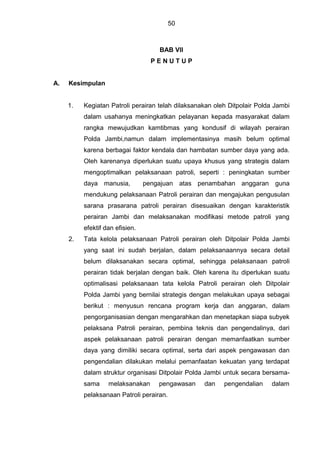 50
BAB VII
P E N U T U P
A. Kesimpulan
1. Kegiatan Patroli perairan telah dilaksanakan oleh Ditpolair Polda Jambi
dalam usahanya meningkatkan pelayanan kepada masyarakat dalam
rangka mewujudkan kamtibmas yang kondusif di wilayah perairan
Polda Jambi,namun dalam implementasinya masih belum optimal
karena berbagai faktor kendala dan hambatan sumber daya yang ada.
Oleh karenanya diperlukan suatu upaya khusus yang strategis dalam
mengoptimalkan pelaksanaan patroli, seperti : peningkatan sumber
daya manusia, pengajuan atas penambahan anggaran guna
mendukung pelaksanaan Patroli perairan dan mengajukan pengusulan
sarana prasarana patroli perairan disesuaikan dengan karakteristik
perairan Jambi dan melaksanakan modifikasi metode patroli yang
efektif dan efisien.
2. Tata kelola pelaksanaan Patroli perairan oleh Ditpolair Polda Jambi
yang saat ini sudah berjalan, dalam pelaksanaannya secara detail
belum dilaksanakan secara optimal, sehingga pelaksanaan patroli
perairan tidak berjalan dengan baik. Oleh karena itu diperlukan suatu
optimalisasi pelaksanaan tata kelola Patroli perairan oleh Ditpolair
Polda Jambi yang bernilai strategis dengan melakukan upaya sebagai
berikut : menyusun rencana program kerja dan anggaran, dalam
pengorganisasian dengan mengarahkan dan menetapkan siapa subyek
pelaksana Patroli perairan, pembina teknis dan pengendalinya, dari
aspek pelaksanaan patroli perairan dengan memanfaatkan sumber
daya yang dimiliki secara optimal, serta dari aspek pengawasan dan
pengendalian dilakukan melalui pemanfaatan kekuatan yang terdapat
dalam struktur organisasi Ditpolair Polda Jambi untuk secara bersama-
sama melaksanakan pengawasan dan pengendalian dalam
pelaksanaan Patroli perairan.
 