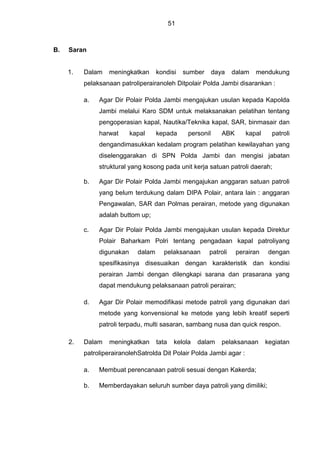 51
B. Saran
1. Dalam meningkatkan kondisi sumber daya dalam mendukung
pelaksanaan patroliperairanoleh Ditpolair Polda Jambi disarankan :
a. Agar Dir Polair Polda Jambi mengajukan usulan kepada Kapolda
Jambi melalui Karo SDM untuk melaksanakan pelatihan tentang
pengoperasian kapal, Nautika/Teknika kapal, SAR, binmasair dan
harwat kapal kepada personil ABK kapal patroli
dengandimasukkan kedalam program pelatihan kewilayahan yang
diselenggarakan di SPN Polda Jambi dan mengisi jabatan
struktural yang kosong pada unit kerja satuan patroli daerah;
b. Agar Dir Polair Polda Jambi mengajukan anggaran satuan patroli
yang belum terdukung dalam DIPA Polair, antara lain : anggaran
Pengawalan, SAR dan Polmas perairan, metode yang digunakan
adalah buttom up;
c. Agar Dir Polair Polda Jambi mengajukan usulan kepada Direktur
Polair Baharkam Polri tentang pengadaan kapal patroliyang
digunakan dalam pelaksanaan patroli perairan dengan
spesifikasinya disesuaikan dengan karakteristik dan kondisi
perairan Jambi dengan dilengkapi sarana dan prasarana yang
dapat mendukung pelaksanaan patroli perairan;
d. Agar Dir Polair memodifikasi metode patroli yang digunakan dari
metode yang konvensional ke metode yang lebih kreatif seperti
patroli terpadu, multi sasaran, sambang nusa dan quick respon.
2. Dalam meningkatkan tata kelola dalam pelaksanaan kegiatan
patroliperairanolehSatrolda Dit Polair Polda Jambi agar :
a. Membuat perencanaan patroli sesuai dengan Kakerda;
b. Memberdayakan seluruh sumber daya patroli yang dimiliki;
 