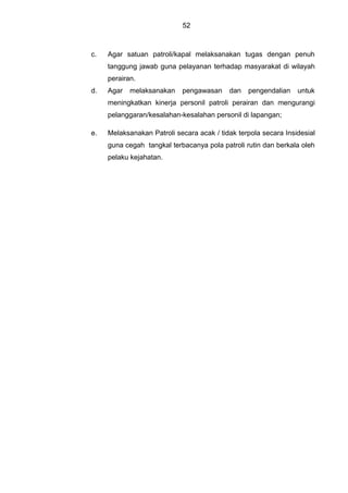 52
c. Agar satuan patroli/kapal melaksanakan tugas dengan penuh
tanggung jawab guna pelayanan terhadap masyarakat di wilayah
perairan.
d. Agar melaksanakan pengawasan dan pengendalian untuk
meningkatkan kinerja personil patroli perairan dan mengurangi
pelanggaran/kesalahan-kesalahan personil di lapangan;
e. Melaksanakan Patroli secara acak / tidak terpola secara Insidesial
guna cegah tangkal terbacanya pola patroli rutin dan berkala oleh
pelaku kejahatan.
 