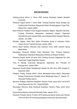 53
DAFTAR PUSTAKA
Undang-undang Nomor: 2 Tahun 2002 tentang Kepolisian Negara Republik
Indonesia;
Peraturan Kapolri Nomor 7 Tahun 2008, Tentang Pedoman Dasar Strategi dan
Implementasi Pemolisian Masyarakat Dalam Penyelenggaran Tugas Polri,
Mabes Polri, Jakarta (2008);
Buku Pedoman Pelatihan Untuk Anggota Kepolisian Negara Republik Indonesia,
Tentang Pemolisian Masyarakat, Kerjasama dengan Organisasi
International untuk Imigrasi (IOM), dan Kedutaan Besar Kerajaan Belanda,
Jakarta,. Juni 2006;
Rahadjo, Satjipto, Polisi Sipil; Dalam Perubahan Sosial di Indonesia, Editor
Hasyim Asy’ari, Penerbit Kompas, Jakarta, 2002;
Kamus Besar Bahasa Indonesia edisi keempat Tahun 2008, penerbit Agung
Media Mulia;
Rancangan Peraturan Direktur Polair Baharkam Polri, Tentang Pedoman
Pelaksanaan Perpolisian Masyarakat (Polmas) di Wilayah Perairan;
Peraturan Kapolri Nomor 22 tahun 2010 Tentang Susunan Organisasi dan Tata
Kerja Pada Tingkat Kepolisian Daerah;
Terry R. George, Azas-asas Manajemen, terjemahan dari “Principle Of
Management”, Jakarta 2000;
Keputusan Kepala Badan Kepegawaian Negara No 46A tahun 2003 tanggal 21
Nopember 2003;
Rangkuti, Freddy, Analisis SWOT Teknik Membedah Kasus Bisnis: Reorientasi
Konsep Perencanaan Strategis Untuk Menghaapi Abad 21, Jakarta: PT.
Gramedia Pustaka Utama;
Rencana Strategis Direktorat Kepolisian Perairan Polda Jambi tahun 2010-2014
(Surat Keputusan No. Pol. : Skep/5/X/2009)
Rancangan Rencana Kerja Direktorat Kepolisian Perairan Polda Jambi tahun
2013;
Kamus Besar Bahasa Indonesia,Gitamedia Press, Jakarta, 2014;
Peraturan Presiden Nomor 70 tahun 2012 tentang perubahan kedua atas Perpres
nomor 54 tahun 2010 tentang pengadaan barang dan jasa pemerintah;
 